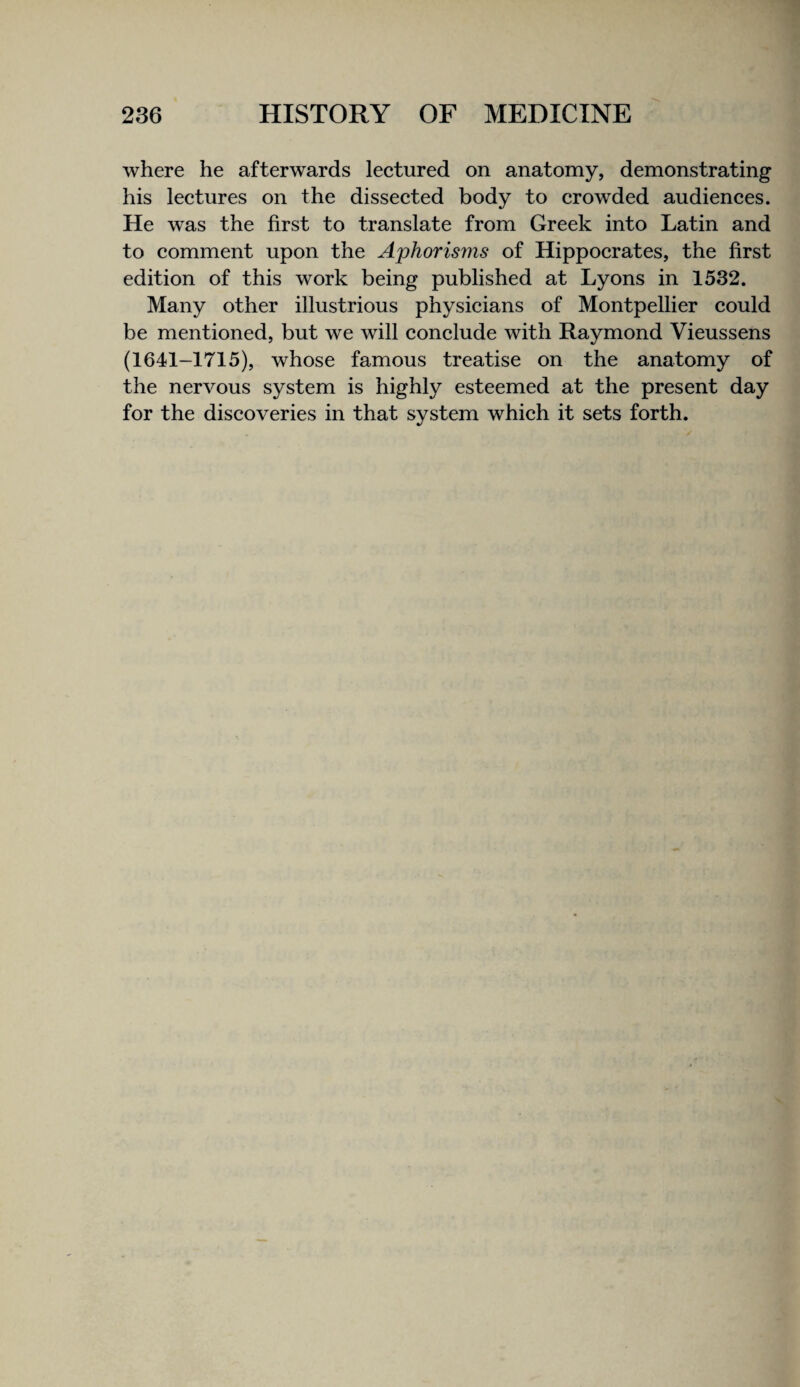 where he afterwards lectured on anatomy, demonstrating his lectures on the dissected body to crowded audiences. He was the first to translate from Greek into Latin and to comment upon the Aphorisms of Hippocrates, the first edition of this work being published at Lyons in 1532. Many other illustrious physicians of Montpellier could be mentioned, but we will conclude with Raymond Vieussens (1641-1715), whose famous treatise on the anatomy of the nervous system is highly esteemed at the present day for the discoveries in that system which it sets forth.