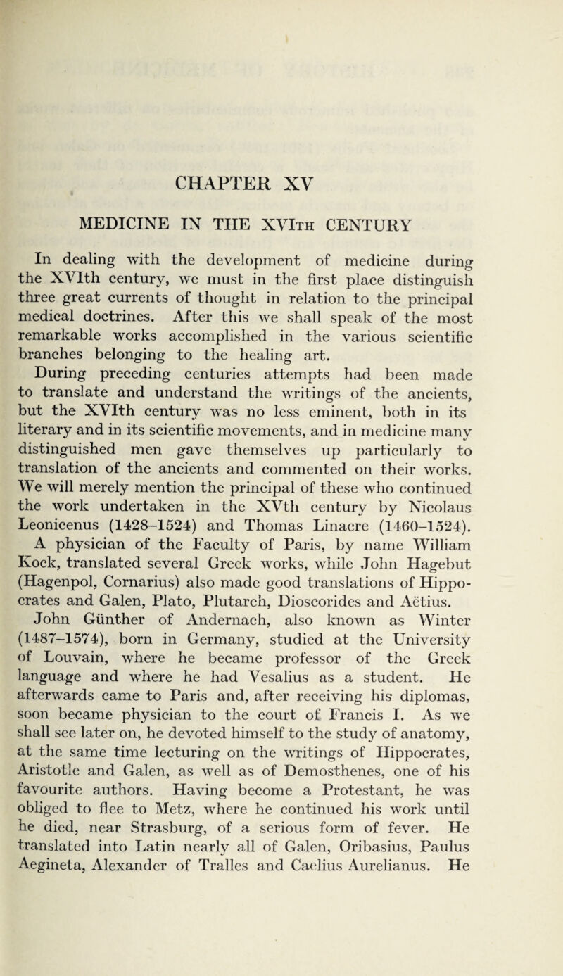 CHAPTER XV MEDICINE IN THE XVIth CENTURY In dealing with the development of medieine during the XVIth century, we must in the first place distinguish three great currents of thought in relation to the principal medical doctrines. After this we shall speak of the most remarkable works accomplished in the various scientific branches belonging to the healing art. During preceding centuries attempts had been made to translate and understand the writings of the ancients, but the XVIth century was no less eminent, both in its literary and in its scientific movements, and in medicine many distinguished men gave themselves up particularly to translation of the ancients and commented on their works. We will merely mention the principal of these who continued the work undertaken in the XVth century by Nicolaus Leonicenus (1428-1524) and Thomas Linacre (1460-1524). A physician of the Faculty of Paris, by name William Kock, translated several Greek works, while John Hagebut (Hagenpol, Cornarius) also made good translations of Hippo¬ crates and Galen, Plato, Plutarch, Dioscorides and Aetius. John Gunther of Andernach, also known as Winter (1487-1574), born in Germany, studied at the University of Louvain, where he became professor of the Greek language and where he had Vesalius as a student. He afterwards came to Paris and, after receiving his diplomas, soon became physician to the court of Francis I. As we shall see later on, he devoted himself to the study of anatomy, at the same time lecturing on the writings of Hippocrates, Aristotle and Galen, as well as of Demosthenes, one of his favourite authors. Having become a Protestant, he was obliged to flee to Metz, where he continued his work until he died, near Strasburg, of a serious form of fever. He translated into Latin nearly all of Galen, Oribasius, Paulus Aegineta, Alexander of Tralles and Caelius Aurelianus. He