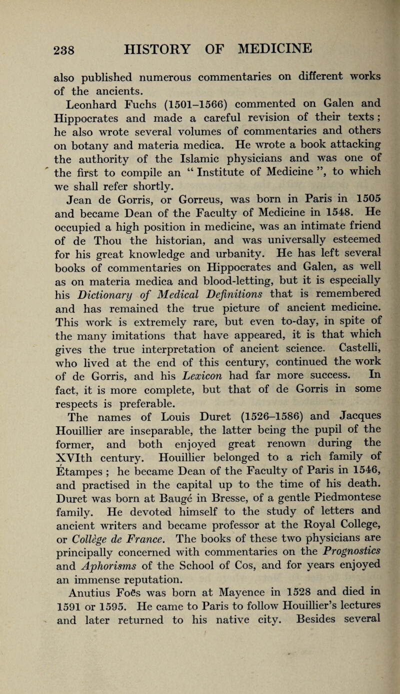 also published numerous commentaries on different works of the ancients. Leonhard Fuchs (1501—1566) commented on Galen and Hippocrates and made a careful revision of their texts ; he also wrote several volumes of commentaries and others on botany and materia medica. He wrote a book attacking the authority of the Islamic physicians and was one of the first to compile an “ Institute of Medicine ”, to which we shall refer shortly. Jean de Gorris, or Gorreus, was born in Paris in 1505 and became Dean of the Faculty of Medicine in 1548. He occupied a high position in medicine, was an intimate friend of de Thou the historian, and was universally esteemed for his great knowledge and urbanity. He has left several books of commentaries on Hippocrates and Galen, as well as on materia medica and blood-letting, but it is especially his Dictionary of Medical Definitions that is remembered and has remained the true picture of ancient medicine. This work is extremely rare, but even to-day, in spite of the many imitations that have appeared, it is that which gives the true interpretation of ancient science. Castelli, who lived at the end of this century, continued the work of de Gorris, and his Lexicon had far more success. In fact, it is more complete, but that of de Gorris in some respects is preferable. The names of Louis Duret (1526—1586) and Jacques Houillier are inseparable, the latter being the pupil of the former, and both enjoyed great renown during the XVIth century. Houillier belonged to a rich family of Etampes ; he became Dean of the Faculty of Paris in 1546, and practised in the capital up to the time of his death. Duret was born at Bauge in Bresse, of a gentle Piedmontese family. He devoted himself to the study of letters and ancient writers and became professor at the Royal College, or College de France. The books of these two physicians are principally concerned with commentaries on the Prognostics and Aphorisms of the School of Cos, and for years enjoyed an immense reputation. Anutius FoSs was born at Mayence in 1528 and died in 1591 or 1595. He came to Paris to follow Houillier’s lectures and later returned to his native city. Besides several