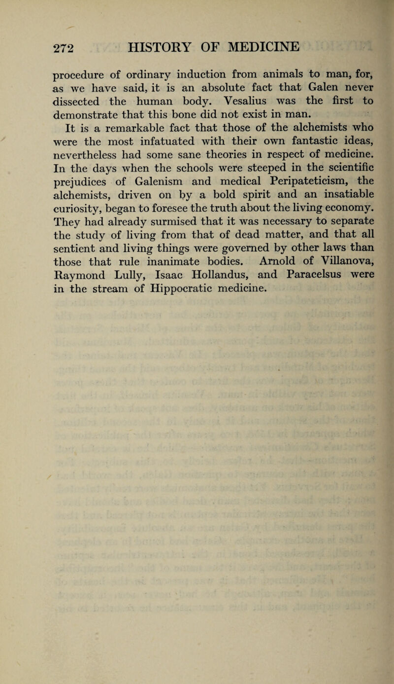 procedure of ordinary induction from animals to man, for, as we have said, it is an absolute fact that Galen never dissected the human body. Vesalius was the first to demonstrate that this bone did not exist in man. It is a remarkable fact that those of the alchemists who were the most infatuated with their own fantastic ideas, nevertheless had some sane theories in respect of medicine. In the days when the schools were steeped in the scientific prejudices of Galenism and medical Peripateticism, the alchemists, driven on by a bold spirit and an insatiable curiosity, began to foresee the truth about the living economy. They had already surmised that it was necessary to separate the study of living from that of dead matter, and that all sentient and living things were governed by other laws than those that rule inanimate bodies. Arnold of Villanova, Raymond Lully, Isaac Hollandus, and Paracelsus were in the stream of Hippocratic medicine.