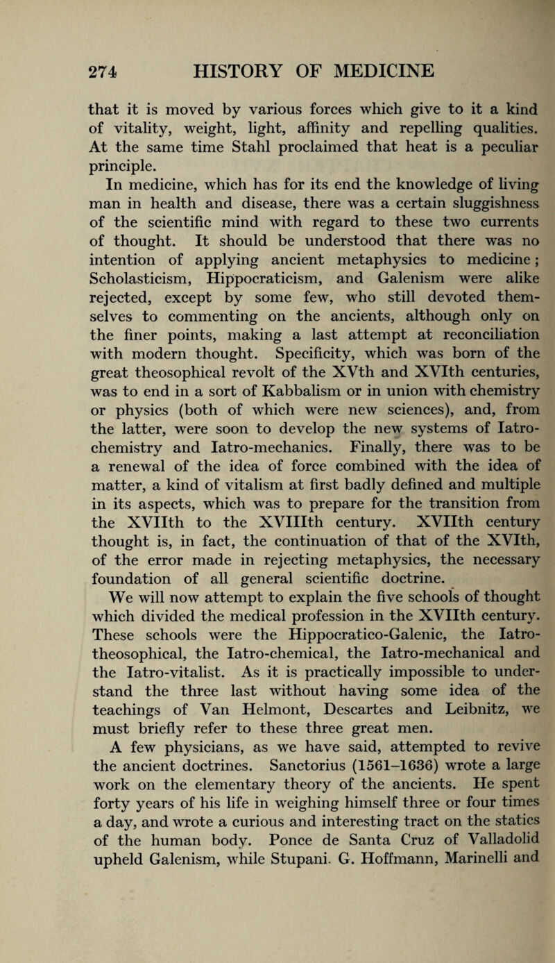 that it is moved by various forces which give to it a kind of vitality, weight, light, affinity and repelling qualities. At the same time Stahl proclaimed that heat is a peculiar principle. In medicine, which has for its end the knowledge of living man in health and disease, there was a certain sluggishness of the scientific mind with regard to these two currents of thought. It should be understood that there was no intention of applying ancient metaphysics to medicine; Scholasticism, Hippocraticism, and Galenism were alike rejected, except by some few, who still devoted them¬ selves to commenting on the ancients, although only on the finer points, making a last attempt at reconciliation with modern thought. Specificity, which was born of the great theosophical revolt of the XVth and XVIth centuries, was to end in a sort of Kabbalism or in union with chemistry or physics (both of which were new sciences), and, from the latter, were soon to develop the new systems of latro- chemistry and latro-mechanics. Finally, there was to be a renewal of the idea of force combined with the idea of matter, a kind of vitalism at first badly defined and multiple in its aspects, which was to prepare for the transition from the XVIIth to the XVIIIth century. XVIIth century thought is, in fact, the continuation of that of the XVIth, of the error made in rejecting metaphysics, the necessary foundation of all general scientific doctrine. We will now attempt to explain the five schools of thought which divided the medical profession in the XVIIth century. These schools were the Hippocratico-Galenic, the latro- theosophical, the latro-chemical, the latro-mechanical and the latro-vitalist. As it is practically impossible to under¬ stand the three last without having some idea of the teachings of Van Helmont, Descartes and Leibnitz, we must briefly refer to these three great men. A few physicians, as we have said, attempted to revive the ancient doctrines. Sanctorius (1561-1636) wrote a large work on the elementary theory of the ancients. He spent forty years of his life in weighing himself three or four times a day, and wrote a curious and interesting tract on the statics of the human body. Ponce de Santa Cruz of Valladolid upheld Galenism, while Stupani. G. Hoffmann, Marinelli and