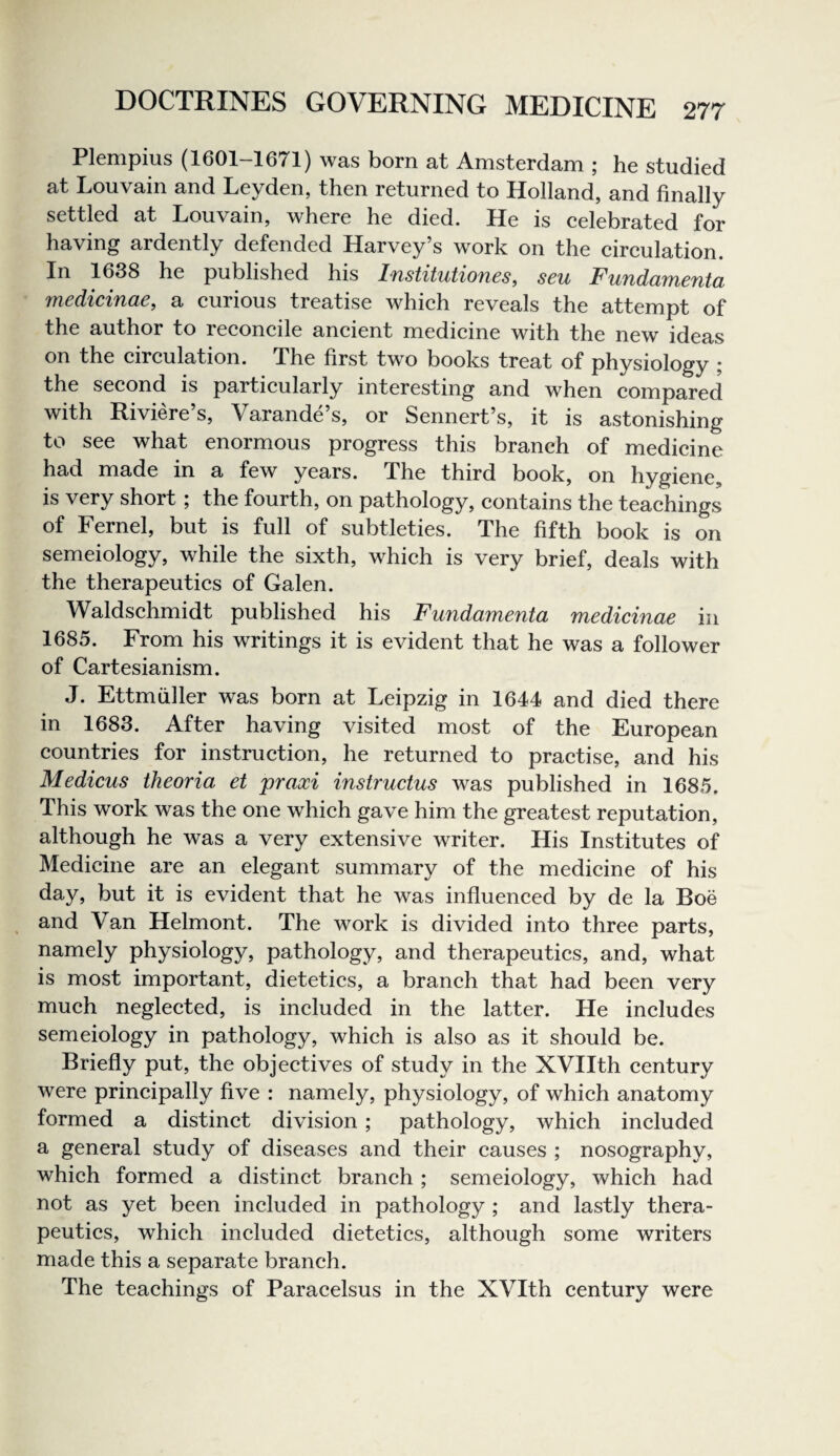 Plempius (1601-1671) was born at Amsterdam ; he studied at Louvain and Leyden, then returned to Holland, and finally settled at Louvain, where he died. He is celebrated for having ardently defended Harvey’s work on the circulation. In 1638 he published his Institutiones, sen Fundamenta medicinae, a curious treatise which reveals the attempt of the author to reconcile ancient medicine with the new ideas on the circulation. The first two books treat of physiology ; the second is particularly interesting and when compared with Riviere’s, Varande’s, or Sennert’s, it is astonishing to see what enormous progress this branch of medicine had made in a few years. The third book, on hygiene, is very short ; the fourth, on pathology, contains the teachings of Fernel, but is full of subtleties. The fifth book is on semeiology, while the sixth, which is very brief, deals with the therapeutics of Galen. Waldschmidt published his Fundamenta medicinae in 1685. From his writings it is evident that he was a follower of Cartesianism. J. Ettmfiller was born at Leipzig in 1644 and died there in 1683. After having visited most of the European countries for instruction, he returned to practise, and his Medicus theoria et praxi instructus was published in 1685. This work was the one which gave him the greatest reputation, although he was a very extensive writer. His Institutes of Medicine are an elegant summary of the medicine of his day, but it is evident that he was influenced by de la Boe and Van Helmont. The work is divided into three parts, namely physiology, pathology, and therapeutics, and, what is most important, dietetics, a branch that had been very much neglected, is included in the latter. He includes semeiology in pathology, which is also as it should be. Briefly put, the objectives of study in the XVIIth century were principally five : namely, physiology, of which anatomy formed a distinct division; pathology, which included a general study of diseases and their causes ; nosography, which formed a distinct branch ; semeiology, which had not as yet been included in pathology ; and lastly thera¬ peutics, which included dietetics, although some writers made this a separate branch. The teachings of Paracelsus in the XVIth century were