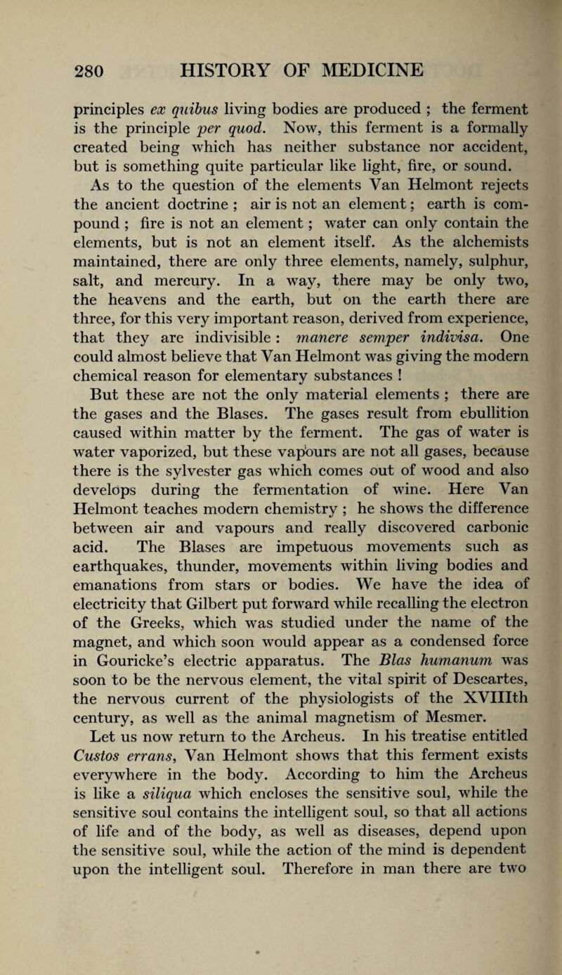 principles ex quihus living bodies are produced ; the ferment is the principle jper quod. Now, this ferment is a formally created being which has neither substance nor accident, but is something quite particular like light, fire, or sound. As to the question of the elements Van Helmont rejects the ancient doctrine ; air is not an element; earth is com¬ pound ; fire is not an element; water can only contain the elements, but is not an element itself. As the alchemists maintained, there are only three elements, namely, sulphur, salt, and mercury. In a way, there may be only two, the heavens and the earth, but on the earth there are three, for this very important reason, derived from experience, that they are indivisible : manere semper indivisa. One could almost believe that Van Helmont was giving the modern chemical reason for elementary substances ! But these are not the only material elements ; there are the gases and the Biases. The gases result from ebullition caused within matter by the ferment. The gas of water is water vaporized, but these vapburs are not all gases, because there is the Sylvester gas which comes out of wood and also develops during the fermentation of wine. Here Van Helmont teaches modern chemistry ; he shows the difference between air and vapours and really discovered carbonic acid. The Biases are impetuous movements such as earthquakes, thunder, movements within living bodies and emanations from stars or bodies. We have the idea of electricity that Gilbert put forward while recalling the electron of the Greeks, which was studied under the name of the magnet, and which soon would appear as a condensed force in Gouricke’s eleetric apparatus. The Bias humanum was soon to be the nervous element, the vital spirit of Descartes, the nervous current of the physiologists of the XVHIth century, as well as the animal magnetism of Mesmer. Let us now return to the Archeus. In his treatise entitled Gustos erranSf Van Helmont shows that this ferment exists everywhere in the body. According to him the Archeus is like a siliqua whieh eneloses the sensitive soul, while the sensitive soul contains the intelligent soul, so that all actions of life and of the body, as well as diseases, depend upon the sensitive soul, while the action of the mind is dependent upon the intelligent soul. Therefore in man there are two