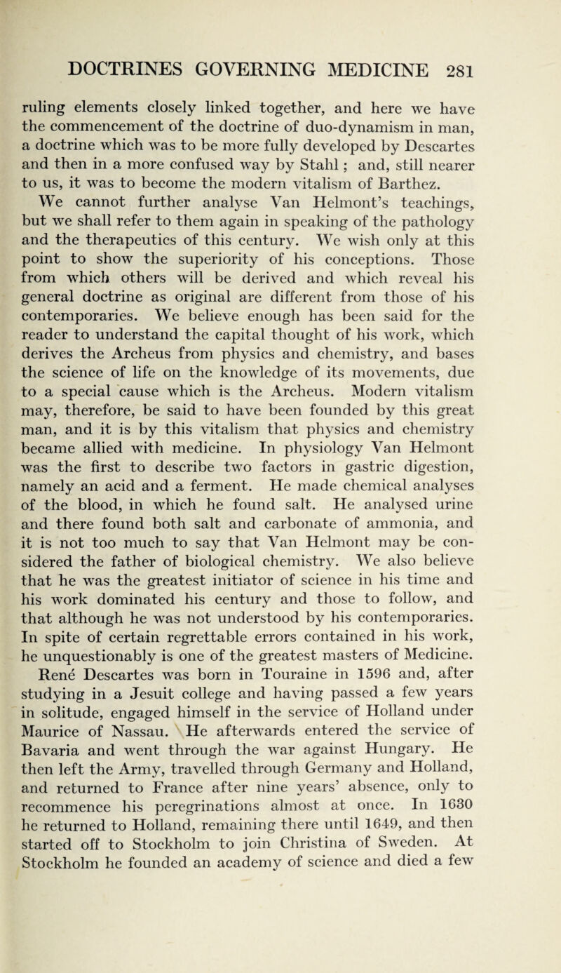 ruling elements closely linked together, and here we have the commencement of the doctrine of duo-dynamism in man, a doctrine which was to be more fully developed by Descartes and then in a more confused way by Stahl; and, still nearer to us, it was to become the modern vitalism of Barthez. We cannot further analyse Van Helmont’s teachings, but we shall refer to them again in speaking of the pathology and the therapeutics of this century. We wish only at this point to show the superiority of his conceptions. Those from which others will be derived and which reveal his general doctrine as original are different from those of his contemporaries. We believe enough has been said for the reader to understand the capital thought of his work, which derives the Archeus from physics and chemistry, and bases the science of life on the knowledge of its movements, due to a special 'cause which is the Archeus. Modern vitalism may, therefore, be said to have been founded by this great man, and it is by this vitalism that physics and chemistry became allied with medicine. In physiology Van Helmont was the first to describe two factors in gastric digestion, namely an acid and a ferment. He made chemical analyses of the blood, in which he found salt. He analvsed urine and there found both salt and carbonate of ammonia, and it is not too much to say that Van Helmont may be con¬ sidered the father of biological chemistry. We also believe that he was the greatest initiator of science in his time and his work dominated his century and those to follow, and that although he was not understood by his contemporaries. In spite of certain regrettable errors contained in his work, he unquestionably is one of the greatest masters of Medicine. Rene Descartes was born in Touraine in 1596 and, after studying in a Jesuit college and having passed a few years in solitude, engaged himself in the service of Holland under Maurice of Nassau. He afterwards entered the service of Bavaria and went through the war against Hungary. He then left the Army, travelled through Germany and Holland, and returned to France after nine years’ absence, only to recommence his peregrinations almost at once. In 1630 he returned to Holland, remaining there until 1649, and then started off to Stockholm to join Christina of Sweden. At Stockholm he founded an academy of science and died a few