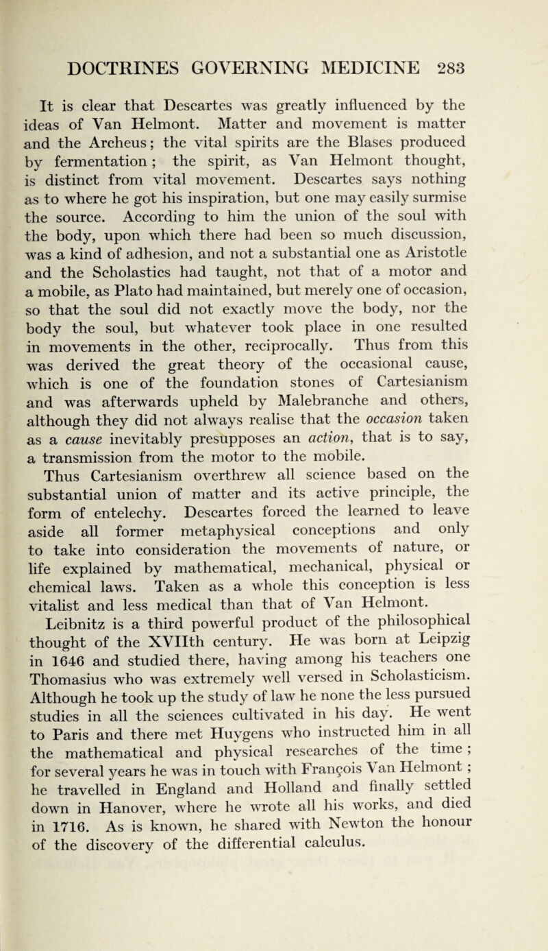 It is clear that Descartes was greatly influenced by the ideas of Van Helmont. Matter and movement is matter and the Archeus; the vital spirits are the Biases produeed by fermentation; the spirit, as Van Helmont thought, is distinet from vital movement. Descartes says nothing as to where he got his inspiration, but one may easily surmise the source. Aceording to him the union of the soul with the body, upon which there had been so mueh diseussion, was a kind of adhesion, and not a substantial one as Aristotle and the Scholasties had taught, not that of a motor and a mobile, as Plato had maintained, but merely one of occasion, so that the soul did not exactly move the body, nor the body the soul, but whatever took place in one resulted in movements in the other, reciprocally. Thus from this was derived the great theory of the occasional cause, which is one of the foundation stones of Cartesianism and was afterwards upheld by Malebranche and others, although they did not always realise that the occasion taken as a cause inevitably presupposes an action^ that is to say, a transmission from the motor to the mobile. Thus Cartesianism overthrew all seience based on the substantial union of matter and its aetive prineiple, the form of enteleehy. Descartes forced the learned to leave aside all former metaphysieal conceptions and only to take into consideration the movements of nature, or life explained by mathematical, mechanical, physical or chemical laws. Taken as a whole this coneeption is less vitalist and less medieal than that of Van Helmont. Leibnitz is a third powerful product of the philosophieal thought of the XVIIth century. He was born at Leipzig in 1646 and studied there, having among his teaehers one Thomasius who was extremely well versed in Scholasticism. Although he took up the study of law he none the less pursued studies in all the sciences eultivated in his day. He went to Paris and there met Huygens who instrueted him in all the mathematieal and physical researches of the time ; for several years he was in toueh with Francois Van Helmont ; he travelled in England and Holland and finally settled down in Hanover, where he wrote all his works, and died in 1716. As is known, he shared with Newton the honour of the diseovery of the differential calculus.