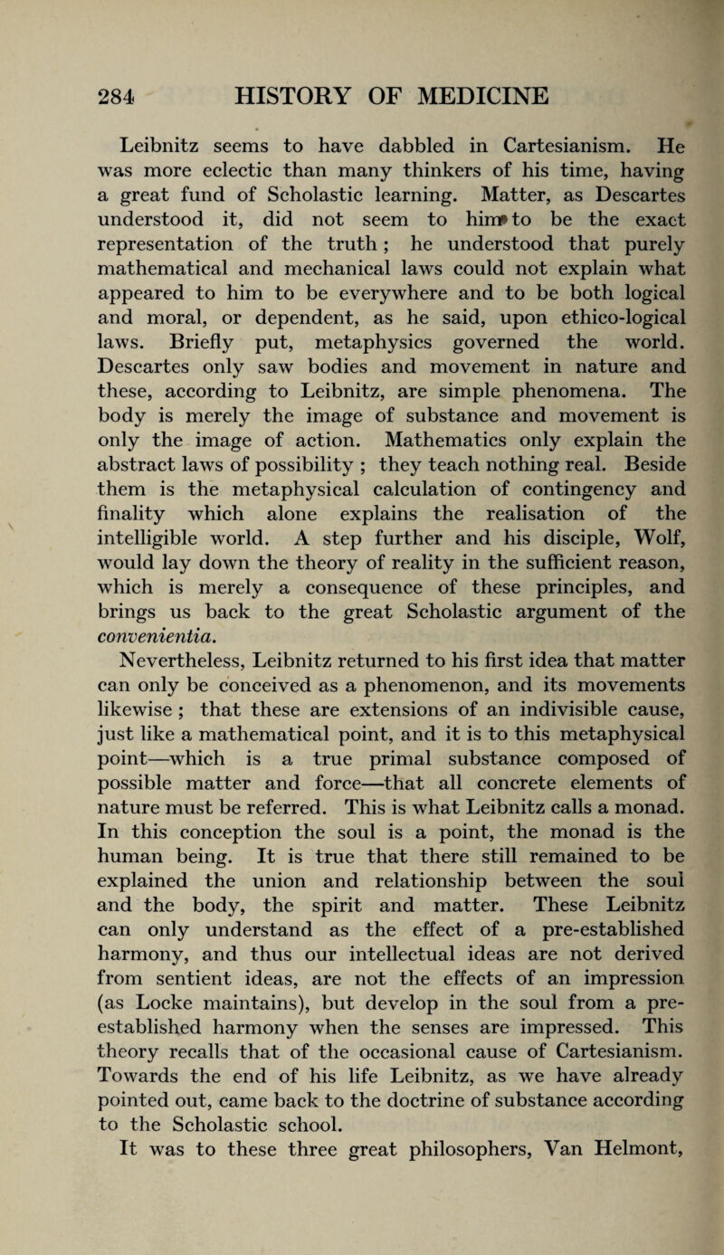 Leibnitz seems to have dabbled in Cartesianism. He was more eclectic than many thinkers of his time, having a great fund of Scholastic learning. Matter, as Descartes understood it, did not seem to himf» to be the exact representation of the truth; he understood that purely mathematical and mechanical laws could not explain what appeared to him to be everywhere and to be both logical and moral, or dependent, as he said, upon ethieo-logical laws. Briefly put, metaphysics governed the world. Descartes only saw bodies and movement in nature and these, according to Leibnitz, are simple phenomena. The body is merely the image of substance and movement is only the image of action. Mathematics only explain the abstract laws of possibility ; they teach nothing real. Beside them is the metaphysical calculation of contingency and finality which alone explains the realisation of the intelligible world. A step further and his disciple. Wolf, would lay down the theory of reality in the sufficient reason, which is merely a consequence of these principles, and brings us back to the great Scholastic argument of the convenientia. Nevertheless, Leibnitz returned to his first idea that matter can only be conceived as a phenomenon, and its movements likewise ; that these are extensions of an indivisible cause, just like a mathematical point, and it is to this metaphysical point—which is a true primal substance composed of possible matter and force—that all concrete elements of nature must be referred. This is what Leibnitz calls a monad. In this conception the soul is a point, the monad is the human being. It is true that there still remained to be explained the union and relationship between the soul and the body, the spirit and matter. These Leibnitz can only understand as the effect of a pre-established harmony, and thus our intellectual ideas are not derived from sentient ideas, are not the effects of an impression (as Locke maintains), but develop in the soul from a pre- established harmony when the senses are impressed. This theory recalls that of the occasional cause of Cartesianism. Towards the end of his life Leibnitz, as we have already pointed out, came back to the doctrine of substance according to the Scholastic school. It was to these three great philosophers. Van Helmont,