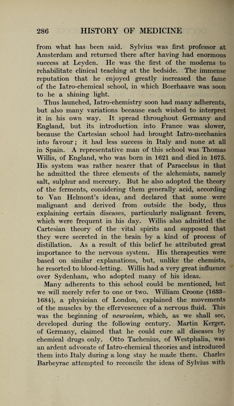 from what has been said. Sylvius was first professor at Amsterdam and returned there after having had enormous suecess at Leyden. He was the first of the moderns to rehabilitate clinieal teaehing at the bedside. The immense reputation that he enjoyed greatly inereased the fame of the latro-ehemieal sehool, in whieh Boerhaave was soon to be a shining light. Thus launehed, latro-chemistry soon had many adherents, but also many variations beeause eaeh wished to interpret it in his own way. It spread throughout Germany and England, but its introduction into France was slower, because the Cartesian school had brought latro-mechanics into favour ; it had less success in Italy and none at all in Spain. A representative man of this school was Thomas Willis, of England, who was born in 1621 and died in 1675. His system was rather nearer that of Paracelsus in that he admitted the three elements of the alchemists, namely salt, sulphur and mercury. But he also adopted the theory of the ferments, considering them generally acid, according to Van Helmont’s ideas, and declared that some were malignant and derived from outside the body, thus explaining certain diseases, particularly malignant fevers, which were frequent in his day. Willis also admitted the Cartesian theory of the vital spirits and supposed that they were secreted in the brain by a kind of process of distillation. As a result of this belief he attributed great importance to the nervous system. His therapeutics were based on similar explanations, but, unlike the chemists, he resorted to blood-letting. Willis had a very great influence over Sydenham, who adopted many of his ideas. Many adherents to this school could be mentioned, but we will merely refer to one or two. William Croone (1633- 1684), a physician of London, explained the movements of the muscles by the effervescence of a nervous fluid. This was the beginning of neurosism, which, as we shall see, developed during the following century. Martin Kerger, of Germany, claimed that he could cure all diseases by chemical drugs only. Otto Tachenius, of Westphalia, was an ardent advocate of latro-chemical theories and introduced them into Italy during a long stay he made there. Charles Barbeyrac attempted to reconcile the ideas of Sylvius with