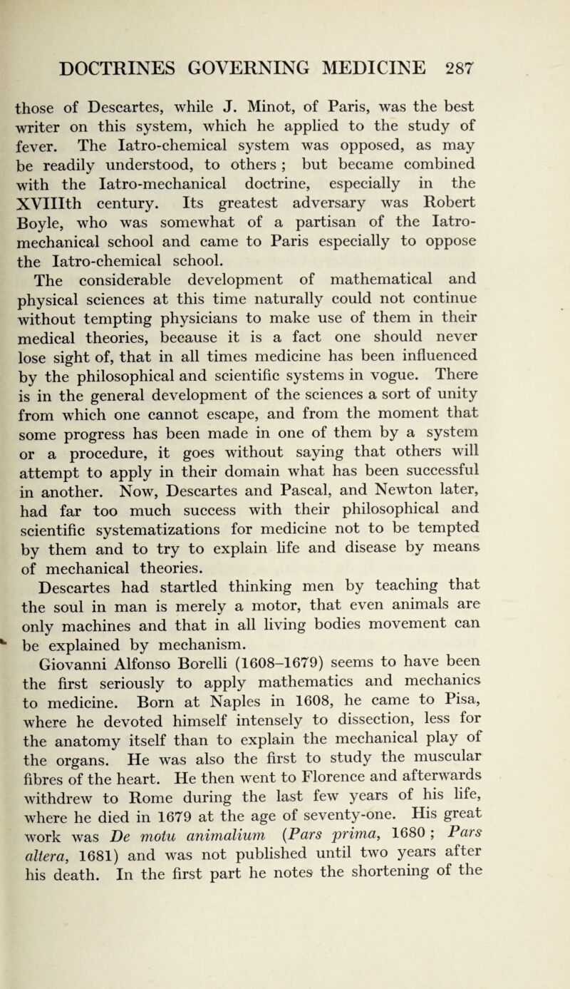 those of Descartes, while J. Minot, of Paris, was the best writer on this system, which he applied to the study of fever. The latro-chemical system was opposed, as may be readily understood, to others ; but became combined with the latro-mechanical doctrine, especially in the XVIIIth century. Its greatest adversary was Robert Boyle, who was somewhat of a partisan of the latro- mechanical school and came to Paris especially to oppose the latro-chemical school. The considerable development of mathematical and physical sciences at this time naturally could not continue without tempting physicians to make use of them in their medical theories, because it is a fact one should never lose sight of, that in all times medicine has been influenced by the philosophical and scientific systems in vogue. There is in the general development of the sciences a sort of unity from which one cannot escape, and from the moment that some progress has been made in one of them by a system or a procedure, it goes without saying that others will attempt to apply in their domain what has been successful in another. Now, Descartes and Pascal, and Newton later, had far too much success with their philosophical and scientific systematizations for medicine not to be tempted by them and to try to explain life and disease by means of mechanical theories. Descartes had startled thinking men by teaching that the soul in man is merely a motor, that even animals are only machines and that in all living bodies movement can be explained by mechanism. Giovanni Alfonso Borelli (1608-1679) seems to have been the first seriously to apply mathematics and mechanics to medicine. Born at Naples in 1608, he came to Pisa, where he devoted himself intensely to dissection, less for the anatomy itself than to explain the mechanical play of the organs. He was also the first to study the muscular fibres of the heart. He then went to Florence and afterwards withdrew to Rome during the last few years of his life, where he died in 1679 at the age of seventy-one. His great work was De motu cmitnciliuTn (Pclts primci, 1680 ; Pars altera, 1681) and was not published until two years after his death. In the first part he notes the shortening of the