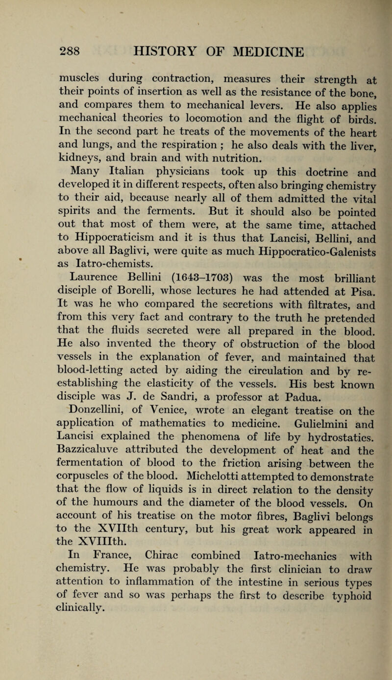 muscles during contraction, measures their strength at their points of insertion as well as the resistance of the bone, and compares them to mechanical levers. He also applies mechanical theories to locomotion and the flight of birds. In the second part he treats of the movements of the heart and lungs, and the respiration ; he also deals with the liver, kidneys, and brain and with nutrition. Many Italian physicians took up this doctrine and developed it in different respects, often also bringing chemistry to their aid, because nearly all of them admitted the vital spirits and the ferments. But it should also be pointed out that most of them were, at the same time, attached to Hippocraticism and it is thus that Lancisi, Bellini, and above all Baglivi, were quite as much Hippocratico-Galenists as latro-chemists. Laurence Bellini (1643-1703) was the most brilliant disciple of Borelli, whose lectures he had attended at Pisa. It was he who compared the secretions with filtrates, and from this very fact and contrary to the truth he pretended that the fluids secreted were all prepared in the blood. He also invented the theory of obstruction of the blood vessels in the explanation of fever, and maintained that blood-letting acted by aiding the circulation and by re¬ establishing the elasticity of the vessels. His best known disciple was J. de Sandri, a professor at Padua. Donzellini, of Venice, wrote an elegant treatise on the application of mathematics to medicine. Gulielmini and Lancisi explained the phenomena of life by hydrostatics. Bazzicaluve attributed the development of heat and the fermentation of blood to the friction arising between the corpuscles of the blood. Michelotti attempted to demonstrate that the flow of liquids is in direct relation to the density of the humours and the diameter of the blood vessels. On account of his treatise on the motor fibres, Baglivi belongs to the XVIIth century, but his great work appeared in the XVIIIth. In France, Chirac combined latro-mechanics with chemistry. He was probably the first clinician to draw attention to inflammation of the intestine in serious types of fever and so was perhaps the first to describe typhoid clinically.