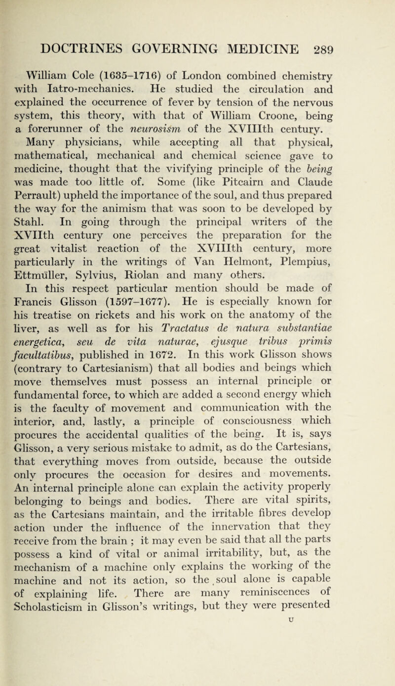 William Cole (1635-1716) of London combined chemistry with latro-mechanics. He studied the circulation and explained the occurrence of fever by tension of the nervous system, this theory, with that of William Croone, being a forerunner of the neurosism of the XVIIIth century. Many physicians, while accepting all that physical, mathematical, mechanical and chemical science gave to medicine, thought that the vivifying principle of the being was made too little of. Some (like Pitcairn and Claude Perrault) upheld the importance of the soul, and thus prepared the way for the animism that was soon to be developed by Stahl. In going through the principal writers of the XVIIth century one perceives the preparation for the great vitalist reaction of the XVIIIth century, more particularly in the writings of Van Helmont, Plempius, Ettmiiller, Sylvius, Riolan and many others. In this respect particular mention should be made of Francis Glisson (1597-1677). He is especially known for his treatise on rickets and his work on the anatomy of the liver, as well as for his Tractatus de natura substantiae energeticay sen de vita naturae, ej usque tribus primis facultatibus, published in 1672. In this work Glisson shows (contrary to Cartesianism) that all bodies and beings which move themselves must possess an internal principle or fundamental force, to which are added a second energy which is the faculty of movement and communication with the interior, and, lastly, a principle of consciousness which procures the accidental Qualities of the being. It is, says Glisson, a very serious mistake to admit, as do the Cartesians, that everything moves from outside, because the outside only procures the occasion for desires and movements. An internal principle alone can explain the activity properly belonging to beings and bodies. There are vital spirits, as the Cartesians maintain, and the irritable fibres develop action under the influence of the innervation that they receive from the brain ; it may even be said that all the parts possess a kind of vital or animal irritability, but, as the mechanism of a machine only explains the working of the machine and not its action, so the, soul alone is capable of explaining life. There are many reminiscences of Scholasticism in Glisson’s writings, but they were presented u