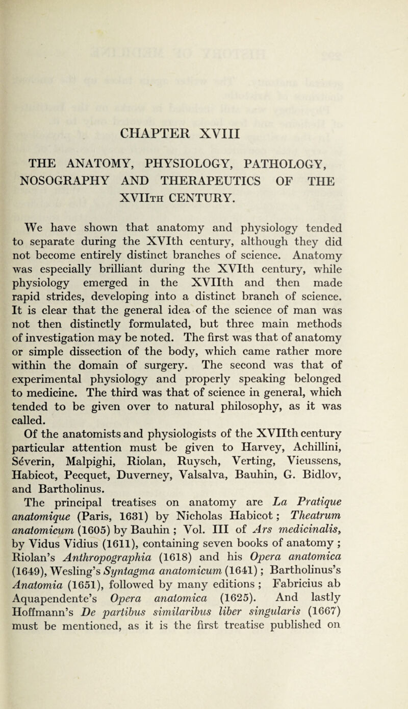 CHAPTER XVIII THE ANATOMY, PHYSIOLOGY, PATHOLOGY, NOSOGRAPHY AND THERAPEUTICS OF THE xviith century. We have shown that anatomy and physiology tended to separate during the XVIth century, although they did not become entirely distinct branches of science. Anatomy was especially brilliant during the XVIth century, while physiology emerged in the XVIIth and then made rapid strides, developing into a distinct branch of science. It is clear that the general idea of the science of man was not then distinctly formulated, but three main methods of investigation may be noted. The first was that of anatomy or simple dissection of the body, which came rather more within the domain of surgery. The second was that of experimental physiology and properly speaking belonged to medicine. The third was that of science in general, which tended to be given over to natural philosophy, as it was called. Of the anatomists and physiologists of the XVIIth century particular attention must be given to Harvey, Achillini, Severin, Malpighi, Riolan, Ruysch, Verting, Vieussens, Habicot, Pecquet, Duverney, Valsalva, Bauhin, G. Bidlov, and Bartholinus. The principal treatises on anatomy are La Pratique anatomique (Paris, 1631) by Nicholas Habicot; Theatrum anatomicum (1605) by Bauhin ; Vol. HI of Ars medicinalis, by Vidus Vidius (1611), containing seven books of anatomy ; Riolan’s Anthropographia (1618) and his Opera anatomica (1649), Wesling’s Syntagma anatomicum (1641); Bartholinus’s Anatomia (1651), followed by many editions ; Fabricius ab Aquapendente’s Opera anatomica (1625). And lastly Hoffmann’s De partibus similaribus liber singularis (1667) must be mentioned, as it is the first treatise published on