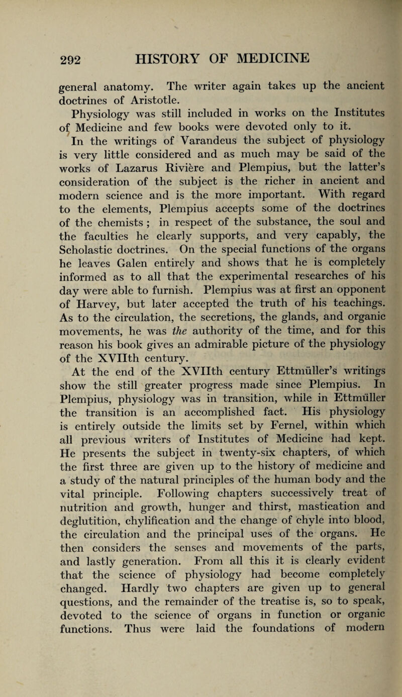 general anatomy. The writer again takes up the aneient doetrines of Aristotle. Physiology was still included in works on the Institutes of Medicine and few books were devoted only to it. In the writings of Varandeus the subject of physiology is very little considered and as much may be said of the works of Lazarus Riviere and Plempius, but the latter’s consideration of the subject is the richer in ancient and modern science and is the more important. With regard to the elements, Plempius accepts some of the doctrines of the chemists ; in respect of the substance, the soul and the faculties he clearly supports, and very capably, the Scholastic doctrines. On the special functions of the organs he leaves Galen entirely and shows that he is completely informed as to all that the experimental researches of his day were able to furnish. Plempius was at first an opponent of Harvey, but later accepted the truth of his teachings. As to the circulation, the secretions, the glands, and organic movements, he was the authority of the time, and for this reason his book gives an admirable picture of the physiology of the XVIIth century. At the end of the XVIIth century Ettniiiller’s writings show the still greater progress made since Plempius. In Plempius, physiology was in transition, while in Ettmiiller the transition is an accomplished fact. His physiology is entirely outside the limits set by Fernel, within which all previous writers of Institutes of Medicine had kept. He presents the subject in twenty-six chapters, of which the first three are given up to the history of medicine and a study of the natural principles of the human body and the vital principle. Following chapters successively treat of nutrition and growth, hunger and thirst, mastication and deglutition, chylification and the change of chyle into blood, the circulation and the principal uses of the organs. He then considers the senses and movements of the parts, and lastly generation. From all this it is clearly evident that the science of physiology had become completely changed. Hardly two chapters are given up to general questions, and the remainder of the treatise is, so to speak, devoted to the science of organs in function or organic functions. Thus were laid the foundations of modern