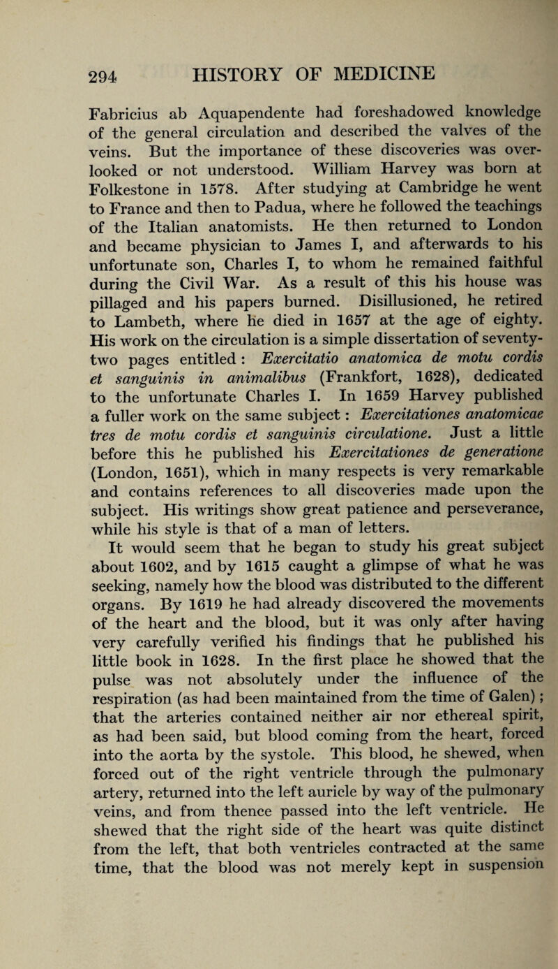 Fabricius ab Aquapendente had foreshadowed knowledge of the general cireulation and described the valves of the veins. But the importance of these discoveries was over¬ looked or not understood. William Harvey was born at Folkestone in 1578. After studying at Cambridge he went to France and then to Padua, where he followed the teachings of the Italian anatomists. He then returned to London and became physician to James I, and afterwards to his unfortunate son, Charles I, to whom he remained faithful during the Civil War. As a result of this his house was pillaged and his papers burned. Disillusioned, he retired to Lambeth, where he died in 1657 at the age of eighty. His work on the circulation is a simple dissertation of seventy- two pages entitled : Exercitatio anatomica de motu cordis et sanguinis in animalibus (Frankfort, 1628), dedicated to the unfortunate Charles I. In 1659 Harvey published a fuller work on the same subject: Exercitationes anatomicae tres de motu cordis et sanguinis circulatione. Just a little before this he published his Exercitationes de generatione (London, 1651), which in many respects is very remarkable and contains references to all discoveries made upon the subject. His writings show great patience and perseverance, while his style is that of a man of letters. It would seem that he began to study his great subject about 1602, and by 1615 caught a glimpse of what he was seeking, namely how the blood was distributed to the different organs. By 1619 he had already discovered the movements of the heart and the blood, but it was only after having very carefully verified his findings that he published his little book in 1628. In the first place he showed that the pulse was not absolutely under the influence of the respiration (as had been maintained from the time of Galen); that the arteries contained neither air nor ethereal spirit, as had been said, but blood coming from the heart, forced into the aorta by the systole. This blood, he shewed, when forced out of the right ventricle through the pulmonary artery, returned into the left auricle by way of the pulmonary veins, and from thence passed into the left ventricle. He shewed that the right side of the heart was quite distinct from the left, that both ventricles contracted at the same time, that the blood was not merely kept in suspension