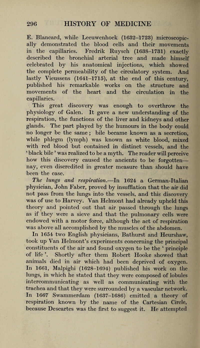 E. Blancard, while Leeuwenhoek (1632-1723) microscopic¬ ally demonstrated the blood cells and their movements in the capillaries. Fredrik Ruysch (1638-1731) exactly described the bronchial arterial tree and made himself celebrated by his anatomical injections, which showed the complete permeability of the circulatory system. And lastly Vieussens (1641-1715), at the end of this century, published his remarkable works on the structure and movements of the heart and the circulation in the capillaries. This great discovery was enough to overthrow the physiology of Galen. It gave a new understanding of the respiration, the functions of the liver and kidneys and other glands. The part played by the humours in the body could no longer be the same ; bile became known as a secretion, while phlegm (lymph) was known as white blood, mixed with red blood but contained in distinct vessels, and the ‘ black bile ’ was realized to be a myth. The reader will perceive how this discovery caused the ancients to be forgotten— nay, even discredited in greater measure than should have been the case. The lungs and respiration.—In 1624 a German-Italian physician, John Faber, proved by insufflation that the air did not pass from the lungs into the vessels, and this discovery was of use to Harvey. Van Helmont had already upheld this theory and pointed out that air passed through the lungs as if they were a sieve and that the pulmonary cells were endowed with a motor force, although the act of respiration was above all accomplished by the muscles of the abdomen. In 1654 two English physicians, Bathurst and Heurshaw, took up Van Helmont’s experiments concerning the principal constituents of the air and found oxygen to be the ‘ principle of life ’. Shortly after them Robert Hooke showed that animals died in air which had been deprived of oxygen. In 1661, Malpighi (1628-1694) published his work on the lungs, in which he stated that they were composed of lobules intercommunicating as well as communicating with the trachea and that they were surrounded by a vascular network. In 1667 Swammerdam (1637-1686) emitted a theory of respiration known by the name of the Cartesian Circle, because Descartes was the first to suggest it. He attempted