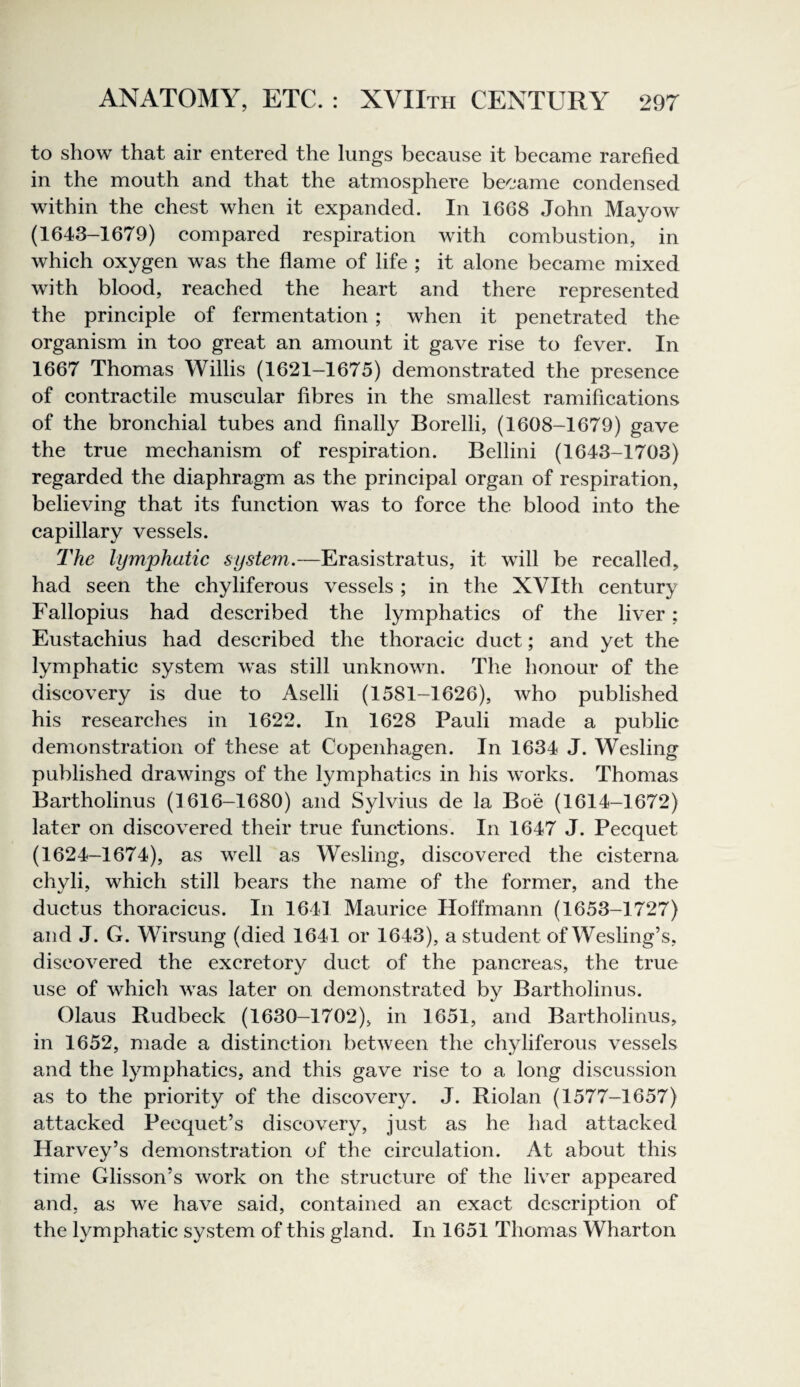 to show that air entered the lungs beeause it beeame rarefied in the mouth and that the atmosphere beeame eondensed within the ehest when it expanded. In 1668 John Mayow (1643-1679) eompared respiration with eombustion, in whieh oxygen was the flame of life ; it alone beeame mixed with blood, reaehed the heart and there represented the principle of fermentation ; when it penetrated the organism in too great an amount it gave rise to fever. In 1667 Thomas Willis (1621-1675) demonstrated the presence of contractile muscular fibres in the smallest ramifications of the bronchial tubes and finally Borelli, (1608-1679) gave the true mechanism of respiration. Bellini (1643-1703) regarded the diaphragm as the principal organ of respiration, believing that its function was to force the blood into the capillary vessels. The lymphatic system.—Erasistratus, it will be recalled, had seen the chyliferous vessels ; in the XVIth century Fallopius had described the lymphatics of the liver; Eustachius had described the thoracic duct; and yet the lymphatic system was still unknown. The honour of the discovery is due to Aselli (1581-1626), who published his researches in 1622. In 1628 Pauli made a public demonstration of these at Copenhagen. In 1634 J. Wesling published drawings of the lymphatics in his works. Thomas Bartholinus (1616-1680) and Sylvius de la Boe (1614-1672) later on discovered their true functions. In 1647 J. Pecquet (1624-1674), as well as Wesling, discovered the cisterna chyli, which still bears the name of the former, and the ductus thoracicus. In 1641 Maurice Hoffmann (1653-1727) and J. G. Wirsung (died 1641 or 1643), a student of Wesling’s, discovered the excretory duct of the pancreas, the true use of which was later on demonstrated by Bartholinus. Glaus Rudbeck (1630-1702), in 1651, and Bartholinus, in 1652, made a distinction between the chyliferous vessels and the lymphatics, and this gave rise to a long discussion as to the priority of the discovery. J. Riolan (1577-1657) attacked Pecquet’s discovery, just as he had attacked Harvey’s demonstration of the circulation. At about this time Glisson’s work on the structure of the liver appeared and, as we have said, contained an exact description of the lymphatic system of this gland. In 1651 Thomas Wharton