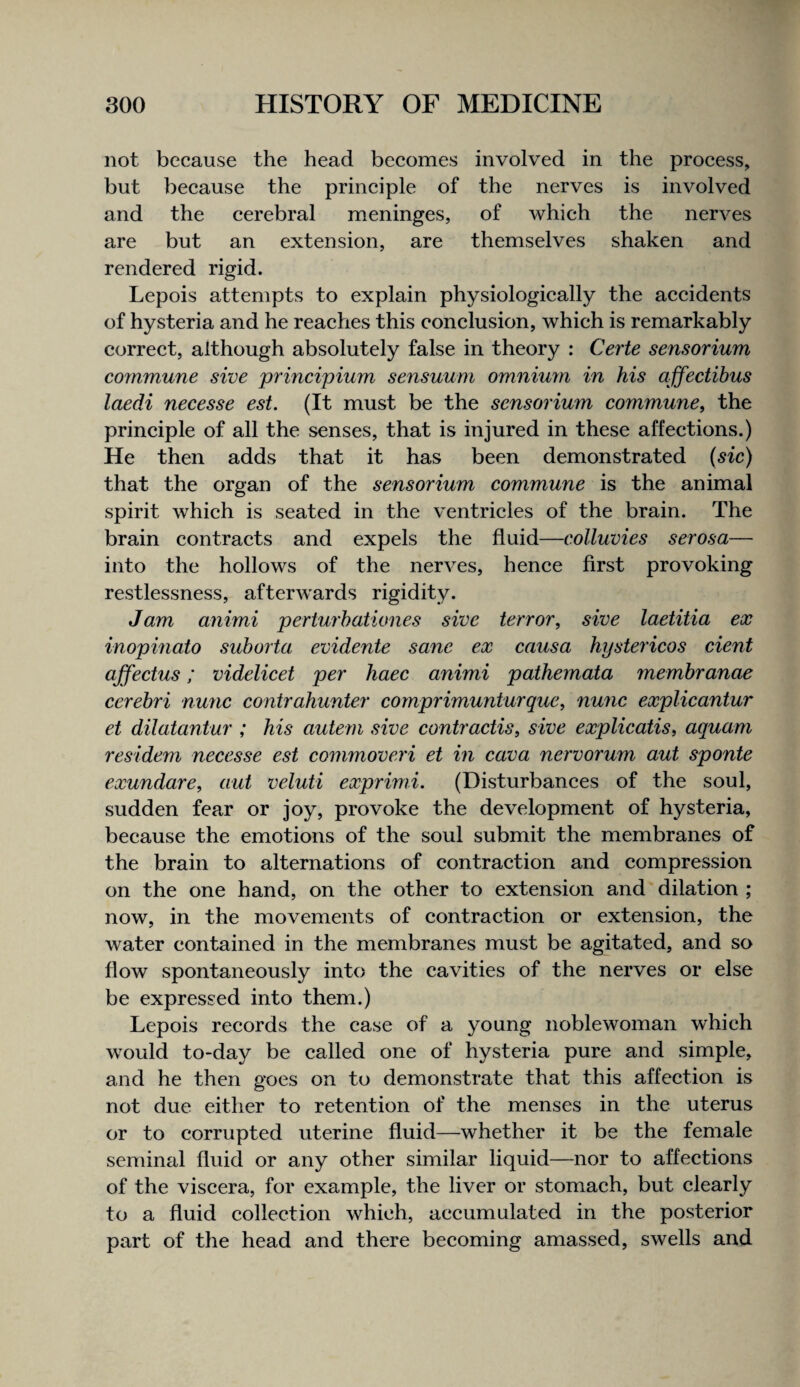 not because the head becomes involved in the process, but because the principle of the nerves is involved and the cerebral meninges, of which the nerves are but an extension, are themselves shaken and rendered rigid. Lepois attempts to explain physiologically the accidents of hysteria and he reaches this conclusion, which is remarkably correct, although absolutely false in theory : Cei'te sensorium commune sive principium sensuum omniuyn in his ajfectihus laedi necesse est. (It must be the sensorium commune, the principle of all the senses, that is injured in these affections.) He then adds that it has been demonstrated (sic) that the organ of the sensorium commune is the animal spirit which is seated in the ventricles of the brain. The brain contracts and expels the fluid—colluvies serosa— into the hollows of the nerves, hence first provoking restlessness, afterwards rigidity. Jam animi perturhationes sive terror, sive laetitia ex inopmato suborta evidente sane ex causa hystericos dent affectus: videlicet per haec animi pathemata membranae cerebri nunc contrahunter cornprimunturque, nunc explicantur et dilatantur ; Ms autem sive contractis, sive explicatis, aquam residem necesse est commovexi et in cava nervorum aut sponte exundare, aut veluti exprimi. (Disturbances of the soul, sudden fear or joy, provoke the development of hysteria, because the emotions of the soul submit the membranes of the brain to alternations of contraction and compression on the one hand, on the other to extension and'dilation ; now, in the movements of contraction or extension, the water contained in the membranes must be agitated, and so flow spontaneously into the cavities of the nerves or else be expressed into them.) Lepois records the case of a young noblewoman which would to-day be called one of hysteria pure and simple, and he then goes on to demonstrate that this affection is not due either to retention of the menses in the uterus or to corrupted uterine fluid—whether it be the female seminal fluid or any other similar liquid—nor to affections of the viscera, for example, the liver or stomach, but clearly to a fluid collection which, accumulated in the posterior part of the head and there becoming amassed, swells and