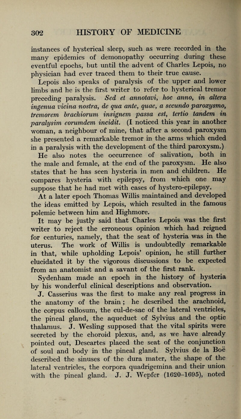 instances of hysterical sleep, such as were reeorded in the many epidemics of demonopathy occurring during these eventful epochs, but until the advent of Charles Lepois, no physician had ever traced them to their true cause. Lepois also speaks of paralysis of the upper and lower limbs and he is the first mdter to refer to hysterieal tremor preceding paralysis. Sed et annotavi, hoc anno, in altera ingenua vicina nostra, de qua ante, quae, a secundo paroxysmo, tremorem brachiorum insignem passa est, tertio tandem in paralysim eorumdem incidit. (I noticed this year in another woman, a neighbour of mine, that after a seeond paroxysm she presented a remarkable tremor in the arms which ended in a paralysis with the development of the third paroxysm.) He also notes the occurrenee of salivation, both in the male and female, at the end of the paroxysm. He also states that he has seen hysteria in men and children. He compares hysteria with epilepsy, from which one may suppose that he had met with cases of hystero-epilepsy. At a later epoch Thomas Willis maintained and developed the ideas emitted by Lepois, whieh resulted in the famous polemic between him and Highmore. It may be justly said that Charles Lepois was the first writer to reject the erroneous opinion which had reigned for centuries, namely, that the seat of hysteria was in the uterus. The work of Willis is undoubtedly remarkable in that, while upholding Lepois’ opinion, he still further elucidated it by the vigorous discussions to be expected from an anatomist and a savant of the first rank. Sydenham made an epoch in the history of hysteria by his wonderful clinieal descriptions and observation. J. Casserius was the first to make any real progress in the anatomy of the brain; he described the arachnoid, the corpus callosum, the cul-de-sac of the lateral ventricles, the pineal gland, the aqueduet of Sylvius and the optic thalamus. J. Wesling supposed that the vital spirits were secreted by the choroid plexus, and, as we have already pointed out, Deseartes placed the seat of the conjunction of soul and body in the pineal gland. Sylvius de la Boe described the sinuses of the dura mater, the shape of the lateral ventrieles, the corpora quadrigemina and their union with the pineal gland. J. J. Wepfer (1620-1695), noted