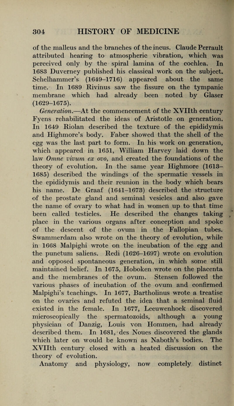 of the malleus and the branehes of the incus. Claude Perrault attributed hearing to atmospheric vibration, which was perceived only by the spiral lamina of the cochlea. In 1683 Duverney published his classical work on the subject. Schelhammer’s (1649-1716) appeared about the same time. In 1689 Rivinus saw the fissure on the tympanic membrane which had already been noted by Glaser (1629-1675). Generation.—^At the commencement of the XVIIth century Fyens rehabilitated the ideas of Aristotle on generation. In 1649 Riolan described the texture of the epididymis and Highmore’s body. Faber showed that the shell of the egg was the last part to form. In his work on generation, which appeared in 1651, William Harvey laid down the law Omne vivum ex ovo, and created the foundations of the theory of evolution. In the same year Highmore (1613- 1685) described the windings of the spermatic vessels in the epididymis and their reunion in the body which bears his name. De Graaf (1641-1673) described the structure of the prostate gland and seminal vesicles and also gave the name of ovary to what had in women up to that time been called testicles. He described the changes taking place in the various organs after conception and spoke of the descent of the ovum in the Fallopian tubes. Swammerdam also wrote on the theory of evolution, while in 1668 Malpighi wrote on the incubation of the egg and the punctum saliens. Redi (1626-1697) wrote on evolution and opposed spontaneous generation, in which some still maintained belief. In 1675, Hoboken wrote on the placenta and the membranes of the ovum. Stensen followed the various phases of incubation of the ovum and confirmed Malpighi’s teachings. In 1677, Bartholinus wrote a treatise on the ovaries and refuted the idea that a seminal fluid existed in the female. In 1677, Leeuwenhoek discovered microscopically the spermatozoids, although a young physician of Danzig, Louis von Hommen, had already described them. In 1681, *des Noues discovered the glands which later on would be known as Naboth’s bodies. The XVIIth century closed with a heated discussion on the theory of evolution. Anatomy and physiology, now completely distinct