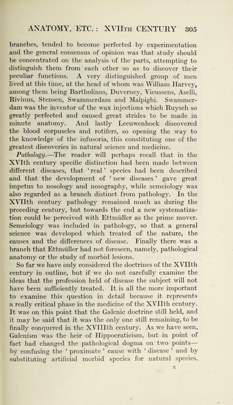 branches, tended to become perfected by experimentation and the general consensus of opinion was that study should be concentrated on the analysis of the parts, attempting to distinguish them from each other so as to diseover their peculiar functions. A very distinguished group of men lived at this time, at the head of whom was William Harvey, among them being Bartholinus, Duverney, Vieussens, Aselli, Rivinus, Stensen, Swammerdam and Malpighi. Swammer¬ dam was the inventor of the wax injections which Ruysch so greatly perfected and caused great strides to be made in minute anatomy. And lastly Leeuwenhoek discovered the blood corpuscles and rotifers, so opening the way to the knowledge of the infusoria, this constituting one of the greatest discoveries in natural science and medicine. Pathology.—The reader will perhaps recall that in the XVIth century specific distinction had been made between different diseases, that ‘ real ’ species had been described and that the development of ‘ new diseases ’ gave great impetus to nosology and nosography, while semeiology was also regarded as a branch distinct from pathology. In the XVIIth century pathology remained much as during the preceding century, but towards the end a new systematiza¬ tion could be perceived with Ettmuller as the prime mover. Semeiology was included in pathology, so that a general science was developed which treated of the nature, the causes and the differences of disease. Finally there was a branch that Ettmuller had not foreseen, namely, pathological anatomy or the study of morbid lesions. So far we have only considered the doctrines of the XVIIth century in outline, but if we do not carefully examine the ideas that the profession held of disease the subject will not have been sufficiently treated. It is all the more important to examine this question in detail because it represents a really critical phase in the medieine of the XVIIth century. It was on this point that the Galenic doctrine still held, and it may be said that it was the only one still remaining, to be finally conquered in the XVIIIth century. As we have seen, Galenism was the heir of Hippocraticism, but in point of faet had changed the pathological dogma on two points— by confusing the ‘ proximate ’ cause with ‘ disease ’ and by substituting artificial morbid species for natural species. X