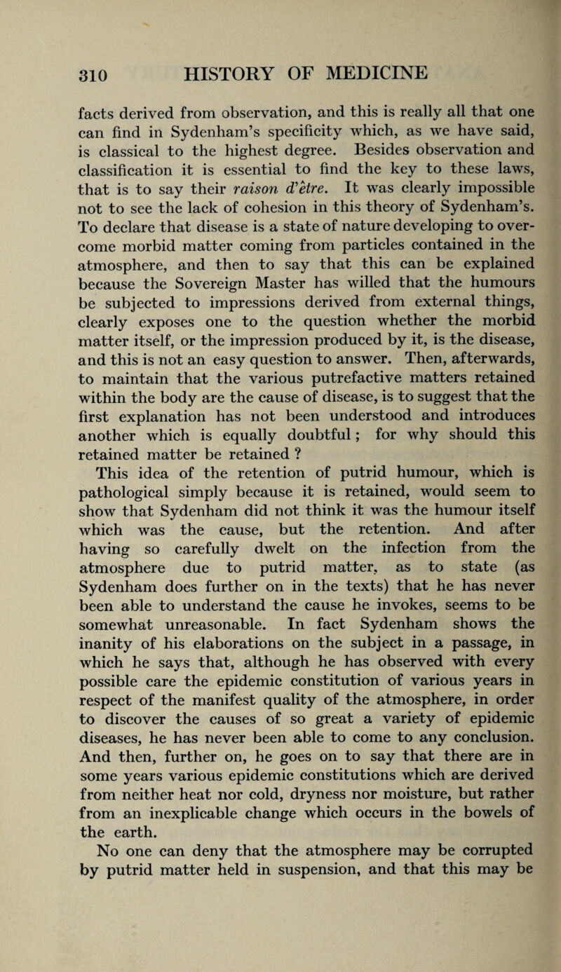 facts derived from observation, and this is really all that one can find in Sydenham’s speeifieity which, as we have said, is classical to the highest degree. Besides observation and classification it is essential to find the key to these laws, that is to say their raison d'Hre. It was clearly impossible not to see the lack of cohesion in this theory of Sydenham’s. To declare that disease is a state of nature developing to over¬ come morbid matter coming from particles contained in the atmosphere, and then to say that this can be explained because the Sovereign Master has willed that the humours be subjected to impressions derived from external things, clearly exposes one to the question whether the morbid matter itself, or the impression produced by it, is the disease, and this is not an easy question to answer. Then, afterwards, to maintain that the various putrefactive matters retained within the body are the cause of disease, is to suggest that the first explanation has not been understood and introduces another which is equally doubtful; for why should this retained matter be retained ? This idea of the retention of putrid humour, which is pathological simply because it is retained, would seem to show that Sydenham did not think it was the humour itself which was the cause, but the retention. And after having so carefully dwelt on the infection from the atmosphere due to putrid matter, as to state (as Sydenham does further on in the texts) that he has never been able to understand the cause he invokes, seems to be somewhat unreasonable. In fact Sydenham shows the inanity of his elaborations on the subject in a passage, in which he says that, although he has observed with every possible care the epidemic constitution of various years in respect of the manifest quality of the atmosphere, in order to discover the causes of so great a variety of epidemic diseases, he has never been able to come to any eonclusion. And then, further on, he goes on to say that there are in some years various epidemic constitutions which are derived from neither heat nor cold, dryness nor moisture, but rather from an inexplicable change which occurs in the bowels of the earth. No one can deny that the atmosphere may be corrupted by putrid matter held in suspension, and that this may be