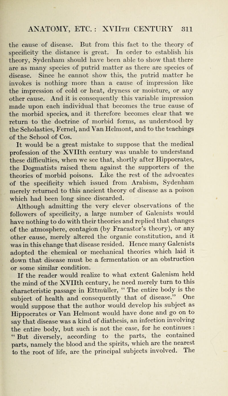 the cause of disease. But from this fact to the theory of specificity the distance is great. In order to establish his theory, Sydenham should have been able to show that there are as many species of putrid matter as there are species of disease. Since he cannot show this, the putrid matter he invokes is nothing more than a cause of impression like the impression of cold or heat, dryness or moisture, or any other cause. And it is consequently this variable impression made upon each individual that becomes the true cause of the morbid species, and it therefore becomes clear that we return to the doctrine of morbid forms, as understood by the Scholastics, Fernel, and Van Helmont, and to the teachings of the School of Cos. It would be a great mistake to suppose that the medical profession of the XVIIth century was unable to understand these difficulties, when we see that, shortly after Hippocrates, the Dogmatists raised them against the supporters of the theories of morbid poisons. Like the rest of the advocates of the specificity which issued from Arabism, Sydenham merely returned to this ancient theory of disease as a poison which had been long since discarded. Although admitting the very clever observations of the followers of specificity, a large number of Galenists would have nothing to do with their theories and replied that changes of the atmosphere, contagion (by Fracastor’s theory), or any other cause, merely altered the organic constitution, and it was in this change that disease resided. Hence many Galenists adopted the chemical or mechanical theories which laid it down that disease must be a fermentation or an obstruction or some similar condition. If the reader would realize to what extent Galenism held the mind of the XVIIth century, he need merely turn to this characteristic passage in Ettmuller, “ The entire body is the subject of health and consequently that of disease.” One would suppose that the author would develop his subject as Hippocrates or Van Helmont would have done and go on to say that disease was a kind of diathesis, an infection involving the entire body, but such is not the case, for he continues : “ But diversely, according to the parts, the contained parts, namely the blood and the spirits, which are the nearest to the root of life, are the principal subjects involved. The