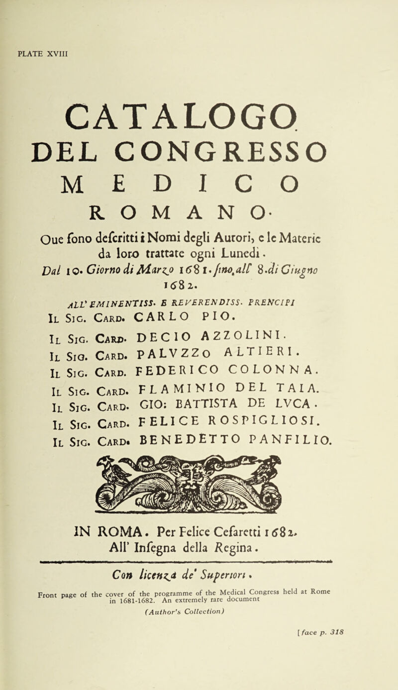 CATALOGO DEL CONGRESSO MEDICO ROMANO- Oue fono dcfcritti t Nomi dcgli Aurori, c Ic Materic da lor-o trattate ogni Luncdi. Dal I o* Giorno di Aiarzj 158 l*fino^al[ ^,di Ciugno 1582. jiLL* £MINENTI5S» E KEVERENDISS^ PRENCIPI II Sic. Card. CARLO PIO. Il SiG. Card* DECIO A2ZOLINI. IL Sio. Card. PALVZZo ALTIERI. Il Sig. Card. FEDERICO COLONNA. Il Sig. Card. FLAMINIO DEL TAIA. Il Sig. Card. GIO: BATTISTA DE LVCA . Il Sig. Card. FELICE ROSPIGLIOSI. Il Sig. Card. BENEDETTO PANFILIO. IN ROMA. Per Felice Cefaretti 1582> Air Infegna della Regina. Con licenzji de Supenon. Front page of the cover of the programme of the Medical Congress held at Rome in 1681-1682. An extremely rare document (Author’s Collection) [ face p. 318