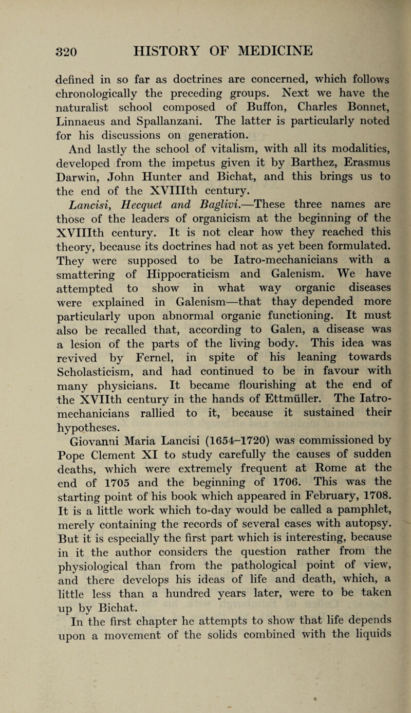 defined in so far as doctrines are concerned, which follows chronologically the preceding groups. Next we have the naturalist school composed of Buffon, Charles Bonnet, Linnaeus and Spallanzani. The latter is particularly noted for his discussions on generation. And lastly the school of vitalism, with all its modalities, developed from the impetus given it by Barthez, Erasmus Darwin, John Hunter and Bichat, and this brings us to the end of the XVIIIth century. Lancisi, Hecquet and Baglivi,—These three names are those of the leaders of organicism at the beginning of the XVIIIth century. It is not clear how they reached this theory, because its doctrines had not as yet been formulated. They were supposed to be latro-mechanicians with a smattering of Hippocraticism and Galenism. We have attempted to show in what way organic diseases were explained in Galenism—that thay depended more particularly upon abnormal organic functioning. It must also be recalled that, according to Galen, a disease was a lesion of the parts of the living body. This idea was revived by Fernel, in spite of his leaning towards Scholasticism, and had continued to be in favour with many physicians. It became flourishing at the end of the XVIIth century in the hands of Ettmiiller. The latro- mechanicians rallied to it, because it sustained their hypotheses. Giovanni Maria Lancisi (1654-1720) was commissioned by Pope Clement XI to study carefully the causes of sudden deaths, which were extremely frequent at Rome at the end of 1705 and the beginning of 1706. This was the starting point of his book which appeared in February, 1708. It is a little work which to-day would be called a pamphlet, merely containing the records of several cases with autopsy. But it is especially the first part which is interesting, because in it the author considers the question rather from the physiological than from the pathological point of view, and there develops his ideas of life and death, which, a little less than a hundred years later, were to be taken up by Bichat. In the first chapter he attempts to show that life depends upon a movement of the solids combined with the liquids