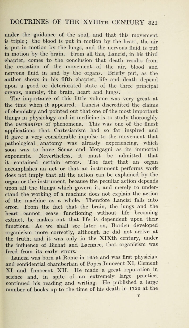 under the guidance of the soul, and that this movement is triple ; the blood is put in motion by the heart, the air is put in motion by the lungs, and the nervous fluid is put in motion by the brain. From all this, Lancisi, in his third chapter, comes to the conclusion that death results from the cessation of the movement of the air, blood and nervous fluid in and by the organs. Briefly put, as the author shows in his fifth chapter, life and death depend upon a good or deteriorated state of the three principal organs, namely, the brain, heart and lungs. The importance of this little volume was very great at the time when it appeared. Lancisi discredited the claims of chemiatry and pointed out that one of the most important things in physiology and in medicine is to study thoroughly the mechanism of phenomena. This was one of the finest applications that Cartesianism had so far inspired and it gave a very considerable impulse to the movement that pathological anatomy was already experiencing, which soon was to have Senac and Morgagni as its immortal exponents. Nevertheless, it must be admitted that it contained certain errors. The fact that an organ accomplishes an act or that an instrument performs work does not imply that all the action can be explained by the organ or the instrument, because the peculiar action depends upon all the things which govern it, and merely to under¬ stand the working of a machine does not explain the action of the machine as a whole. Therefore Lancisi falls into error. From the fact that the brain, the lungs and the heart cannot cease functioning without life becoming extinct, he makes out that life is dependent upon their functions. As we shall see later on, Bordeu developed organicism more correctly, although he did not arrive at the truth, and it was only in the XIXth century, under the influence of Bichat and Laennec, that organicism was freed from its earlv errors. Lancisi was born at Rome in 1654 and was first physician and confidential chamberlain of Popes Innocent XI, Clement XI and Innocent XII. He made a great reputation in science and, in spite of an extremely large practice, continued his reading and writing. He published a large number of books up to the time of his death in 1720 at the