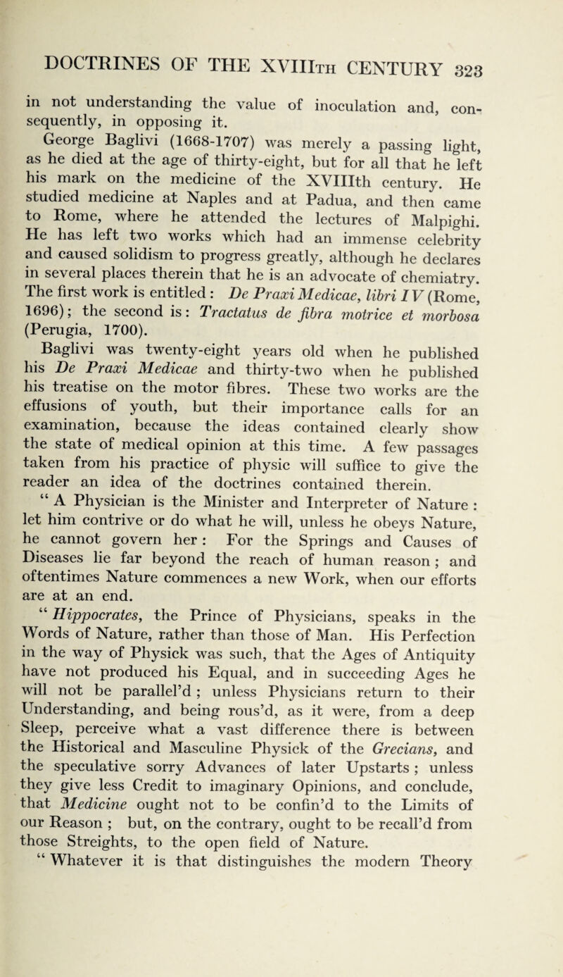 in not understanding the value of inoeulation and, eon- sequently, in opposing it. George Baglivi (1668-1707) was merely a passing light, as he died at the age of thirty-eight, but for all that he left his mark on the medieine of the XVIIIth century. He studied medicine at Naples and at Padua, and then came to Rome, where he attended the lectures of Malpighi. He has left two works which had an immense celebrity and caused solidism to progress greatly, although he declares in several places therein that he is an advocate of chemiatry. The first work is entitled : De Praxi Medicae, libri IV (Rome, 1696), the second is i TvcLctodus dc jihvci Tnotvicc ct TnoTbosa (Perugia, 1700). Baglivi was twenty-eight years old when he published his De Praxi Medicae and thirty-two when he published his treatise on the motor fibres. These two works are the effusions of youth, but their importance calls for an examination, because the ideas contained clearly show the state of medical opinion at this time. A few passages taken from his practice of physic will suffice to give the reader an idea of the doctrines contained therein. “ A Physician is the Minister and Interpreter of Nature : let him contrive or do what he will, unless he obeys Nature, he cannot govern her: For the Springs and Causes of Diseases lie far beyond the reach of human reason ; and oftentimes Nature commences a new Work, when our efforts are at an end. “ Hippocrates, the Prince of Physicians, speaks in the Words of Nature, rather than those of Man. His Perfection in the way of Physick was such, that the Ages of Antiquity have not produced his Equal, and in succeeding Ages he will not be parallel’d; unless Physicians return to their Understanding, and being rous’d, as it were, from a deep Sleep, perceive what a vast difference there is between the Historical and Masculine Physick of the Grecians, and the speculative sorry Advances of later Upstarts ; unless they give less Credit to imaginary Opinions, and conclude, that Medicine ought not to be confin’d to the Limits of our Reason ; but, on the contrary, ought to be recall’d from those Streights, to the open field of Nature. “ Whatever it is that distinguishes the modern Theory