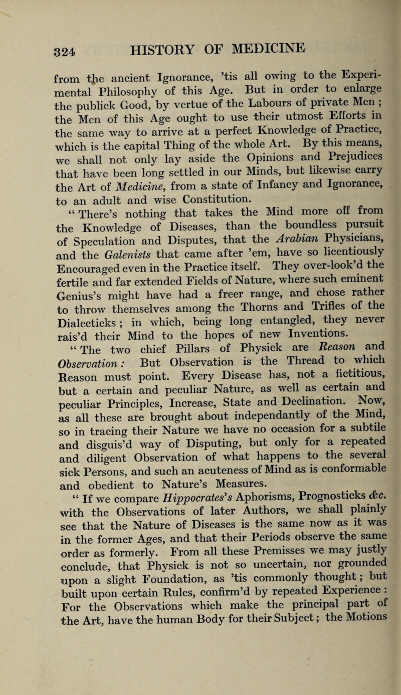 from the ancient Ignorance, ’tis all owing to the Experi¬ mental Philosophy of this Age. But in order to enlarge the publick Good, by vertue of the Labours of private Men ; the Men of this Age ought to use their utmost Efforts in the same way to arrive at a perfect Knowledge of Practice, which is the capital Thing of the whole Art. By this means, we shall not only lay aside the Opinions and Prejudices that have been long settled in our Minds, but likewise carry the Art of Medicine, from a state of Infancy and Ignorance, to an adult and wise Constitution. “There’s nothing that takes the Mind more off from the Knowledge of Diseases, than the boundless pursuit of Speculation and Disputes, that the Arabian Physicians, and the Galenists that came after ’em, have so licentiously Encouraged even in the Practice itself. They over-look d the fertile and far extended Fields of Nature, where such eminent Genius’s might have had a freer range, and chose rather to throw themselves among the Thorns and Trifles of the Dialecticks; in which, being long entangled, they never rais’d their Mind to the hopes of new Inventions. “ The two chief Pillars of Physick are Reason and Observation: But Observation is the Thread to which Reason must point. Every Disease has, not a fictitious, but a certain and peculiar Nature, as well as certain and peculiar Principles, Increase, State and Declination. Now, as all these are brought about independantly of the Mind, so in tracing their Nature we have no occasion for a subtile and disguis’d way of Disputing, but only for a repeated and diligent Observation of what happens to the several sick Persons, and such an acuteness of Mind as is conformable and obedient to Nature’s Measures. “ If we compare Hippocrates^s Aphorisms, Prognosticks c&c. with the Observations of later Authors, we shall plainly see that the Nature of Diseases is the same now as it was in the former Ages, and that their Periods observe the same order as formerly. From all these Premisses we may justly conclude, that Physick is not so uncertain, nor grounded upon a slight Foundation, as ’tis commonly thought; but built upon certain Rules, confirm’d by repeated Experience : For the Observations which make the principal part of the Art, have the human Body for their Subject; the Motions