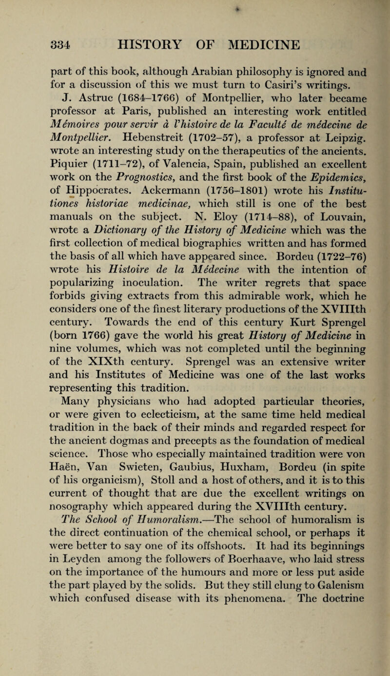 part of this book, although Arabian philosophy is ignored and for a discussion of this we must turn to Casiri’s writings. J. Astruc (1684-1766) of Montpellier, who later became professor at Paris, published an interesting work entitled Memoires pour servir a Vhistoire de la Faculte de medecine de Montpellier. Hebenstreit (1702-57), a professor at Leipzig, wrote an interesting study on the therapeutics of the ancients. Piquier (1711-72), of Valencia, Spain, published an excellent work on the Prognostics, and the first book of the Epidemics, of Hippocrates. Ackermann (1756-1801) wrote his Institu- tiones historiae medicinae, which still is one of the best manuals on the subject. N. Eloy (1714-88), of Louvain, wrote a Dictionary of the History of Medicine which was the first collection of medical biographies written and has formed the basis of all which have appeared since. Bordeu (1722-76) wrote his Histoire de la Medecine with the intention of popularizing inoculation. The writer regrets that space forbids giving extracts from this admirable work, which he considers one of the finest literary productions of the XVIIIth century. Towards the end of this century Kurt Sprengel (born 1766) gave the world his great History of Medicine in nine volumes, which was not completed until the beginning of the XIXth century. Sprengel was an extensive writer and his Institutes of Medicine was one of the last works representing this tradition. Many physicians who had adopted particular theories, or were given to ecleeticism, at the same time held medical tradition in the back of their minds and regarded respect for the ancient dogmas and precepts as the foundation of medical science. Those who especially maintained tradition were von Haen, Van Swieten, Gaubius, Huxham, Bordeu (in spite of his organicism), Stoll and a host of others, and it is to this current of thought that are due the excellent writings on nosography which appeared during the XVIIIth century. The School of Humoralism.—The school of humoralism is the direct continuation of the chemical school, or perhaps it were better to say one of its offshoots. It had its beginnings in licyden among the followers of Boerhaave, who laid stress on the importance of the humours and more or less put aside the part played by the solids. But they still clung to Galenism which confused disease with its phenomena. The doctrine