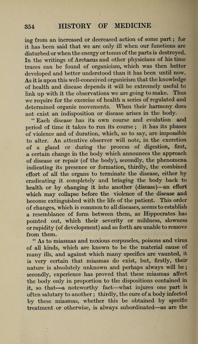 ing from an increased or decreased action of some part; for it has been said that we are only ill when our functions are disturbed or when the energy or tonus of the parts is destroyed. In the writings of Aretaeus and other physicians of his time traces can be found of organicism, which was then better developed and better understood than it has been until now. As it is upon this well-conceived organicism that the knowledge of health and disease depends it will be extremely useful to link up with it the observations we are going to make. Thus we require for the exercise of health a series of regulated and determined organic movements. When their harmony does not exist an indisposition or disease arises in the body. “ Each disease has its own course and evolution and period of time it takes to run its course ; it has its phases of violence and of duration, which, so to say, are impossible to alter. An attentive observer will note, in the excretion of a gland or during the process of digestion, first, a certain change in the body which announces the approach of disease or repair (of the body), secondly, the phenomena indicating its presence or formation, thirdly, the combined effort of all the organs to terminate the disease, either by eradicating it completely and bringing the body back to health or by changing it into another (disease)—an effort which may collapse before the violence of the disease and become extinguished with the life of the patient. This order of changes, which is common to all diseases, seems to establish a resemblance of form between them, as Hippocrates has pointed out, which their severity or mildness, slowness or rapidity (of development) and so forth are unable to remove from them. “ As to miasmas and noxious corpuscles, poisons and virus of all kinds, which are known to be the material cause of many ills, and against which many specifics are vaunted, it is very certain that miasmas do exist, but, firstly, their nature is absolutely unknown and perhaps always will be ; secondly, experience has proved that these miasmas affect the body only in proportion to the dispositions contained in it, so that—a noteworthy fact—what injures one part is often salutary to another ; thirdly, the cure of a body infected by these miasmas, whether this be obtained by specific treatment or otherwise, is always subordinated—^as are the