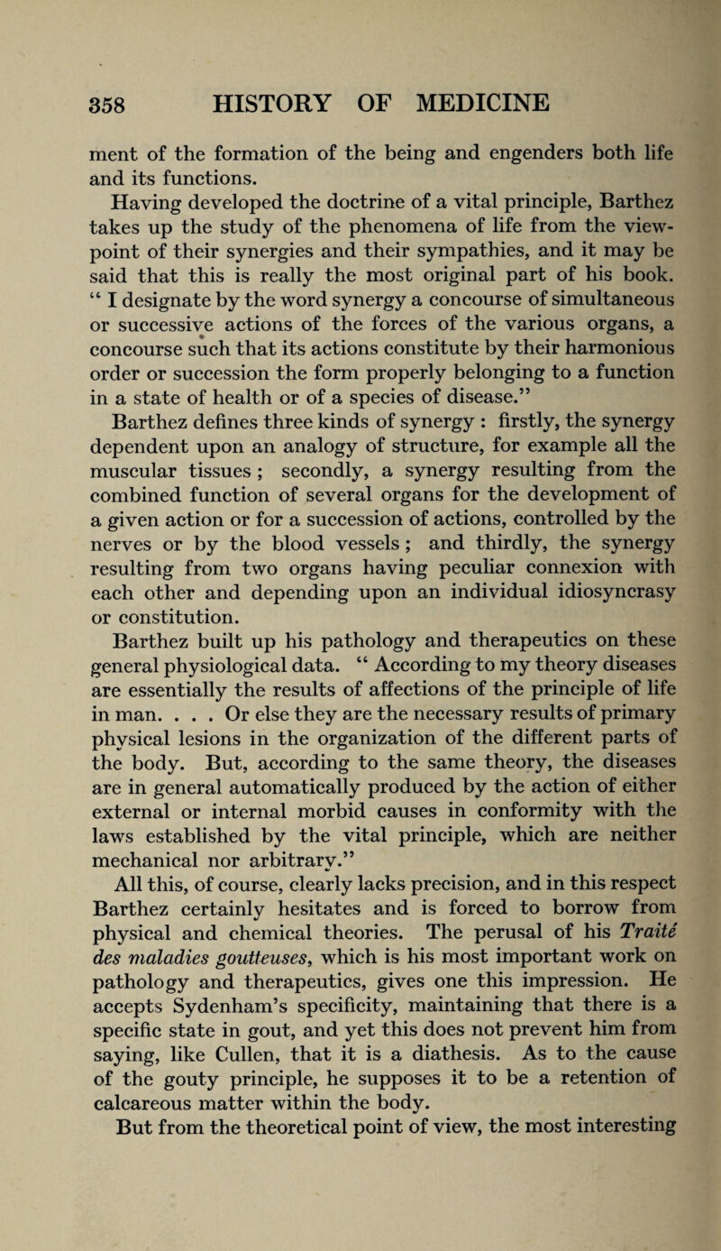 merit of the formation of the being and engenders both life and its funetions. Having developed the doetrine of a vital prineiple, Barthez takes up the study of the phenomena of life from the view¬ point of their synergies and their sympathies, and it may be said that this is really the most original part of his book. “ I designate by the word synergy a concourse of simultaneous or successive actions of the forces of the various organs, a concourse such that its actions constitute by their harmonious order or succession the form properly belonging to a function in a state of health or of a species of disease.” Barthez defines three kinds of synergy : firstly, the synergy dependent upon an analogy of structure, for example all the muscular tissues ; secondly, a synergy resulting from the combined function of several organs for the development of a given action or for a succession of actions, controlled by the nerves or by the blood vessels ; and thirdly, the synergy resulting from two organs having peculiar connexion with each other and depending upon an individual idiosyncrasy or constitution. Barthez built up his pathology and therapeutics on these general physiological data. “ According to my theory diseases are essentially the results of affections of the principle of life in man. ... Or else they are the necessary results of primary physical lesions in the organization of the different parts of the body. But, according to the same theory, the diseases are in general automatically produced by the action of either external or internal morbid causes in conformity with the laws established by the vital principle, which are neither mechanical nor arbitrarv.” All this, of course, clearly lacks precision, and in this respect Barthez certainly hesitates and is forced to borrow from physical and chemical theories. The perusal of his Traite des maladies goutteuses, which is his most important work on pathology and therapeutics, gives one this impression. He accepts Sydenham’s specificity, maintaining that there is a specific state in gout, and yet this does not prevent him from saying, like Cullen, that it is a diathesis. As to the cause of the gouty principle, he supposes it to be a retention of calcareous matter within the bodv. m/ But from the theoretical point of view, the most interesting