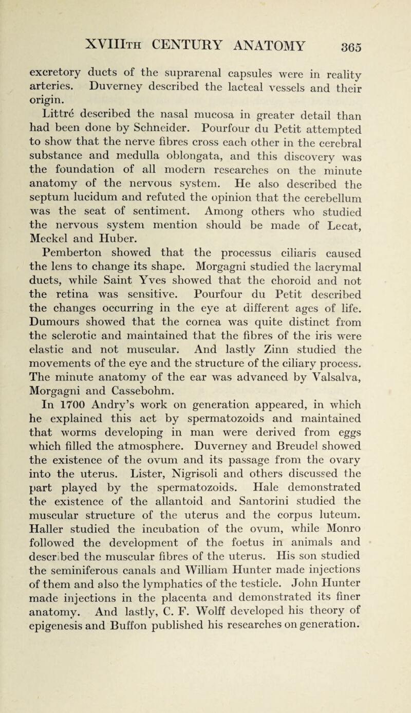excretory ducts of the suprarenal capsules were in reality arteries. Duverney described the lacteal vessels and their origin. Littre described the nasal mucosa in greater detail than had been done by Schneider. Pourfour du Petit attempted to show that the nerve fibres cross each other in the cerebral substance and medulla oblongata, and this discovery was the foundation of all modern researches on the minute anatomy of the nervous system. He also described the septum lucidum and refuted the opinion that the cerebellum was the seat of sentiment. Among others who studied the nervous system mention should be made of Lecat, Meckel and Huber. Pemberton showed that the processus ciliaris caused the lens to change its shape. Morgagni studied the lacrymal ducts, while Saint Yves showed that the choroid and not the retina was sensitive. Pourfour du Petit deseribed the changes occurring in the eye at different ages of life. Humours showed that the cornea was quite distinct from the selerotic and maintained that the fibres of the iris were elastic and not muscular. And lastlv Zinn studied the movements of the eye and the structure of the ciliary process. The minute anatomy of the ear was advanced by Valsalva, Morgagni and Cassebohm. In 1700 Andry’s work on generation appeared, in which he explained this act by spermatozoids and maintained that worms developing in man were derived from eggs which filled the atmosphere. Duverney and Breudel showed the existence of the ovum and its passage from the ovary into the uterus. Lister, Nigrisoli and others discussed the part played by the spermatozoids. Hale demonstrated the existence of the allantoid and Santorini studied the muscular structure of the uterus and the corpus luteum. Haller studied the incubation of the ovum, while Monro followed the development of the foetus in animals and described the muscular fibres of the uterus. His son studied the seminiferous canals and William Hunter made injections of them and also the lymphatics of the testicle. John Hunter made injections in the placenta and demonstrated its finer anatomy. And lastly, C. F. Wolff developed his theory of epigenesis and Buffon published his researches on generation.