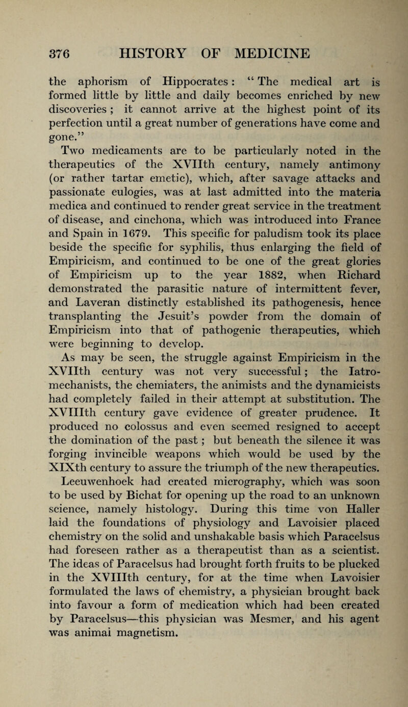 the aphorism of Hippocrates: “ The medical art is formed little by little and daily becomes enriched by new discoveries ; it cannot arrive at the highest point of its perfection until a great number of generations have come and gone.” Two medicaments are to be particularly noted in the therapeutics of the XVIIth century, namely antimony (or rather tartar emetic), which, after savage attacks and passionate eulogies, was at last admitted into the materia medica and continued to render great service in the treatment of disease, and cinchona, which was introduced into France and Spain in 1679. This specific for paludism took its place beside the specific for syphilis, thus enlarging the field of Empiricism, and continued to be one of the great glories of Empiricism up to the year 1882, when Richard demonstrated the parasitic nature of intermittent fever, and Laveran distinctly established its pathogenesis, hence transplanting the Jesuit’s powder from the domain of Empiricism into that of pathogenic therapeutics, which were beginning to develop. As may be seen, the struggle against Empiricism in the XVIIth century was not very successful; the latro- mechanists, the chemiaters, the animists and the dynamic!sts had completely failed in their attempt at substitution. The XVIIIth century gave evidence of greater prudence. It produced no colossus and even seemed resigned to accept the domination of the past ; but beneath the silence it was forging invincible weapons which would be used by the XIXth century to assure the triumph of the new therapeutics. Leeuwenhoek had created micrography, which was soon to be used by Bichat for opening up the road to an unknown science, namely histology. During this time von Haller laid the foundations of physiology and Lavoisier placed chemistry on the solid and unshakable basis which Paracelsus had foreseen rather as a therapeutist than as a scientist. The ideas of Paracelsus had brought forth fruits to be plucked in the XVIIIth century, for at the time when Lavoisier formulated the laws of chemistry, a physician brought back into favour a form of medication which had been created by Paracelsus—this physician was Mesmer,' and his agent was animal magnetism.