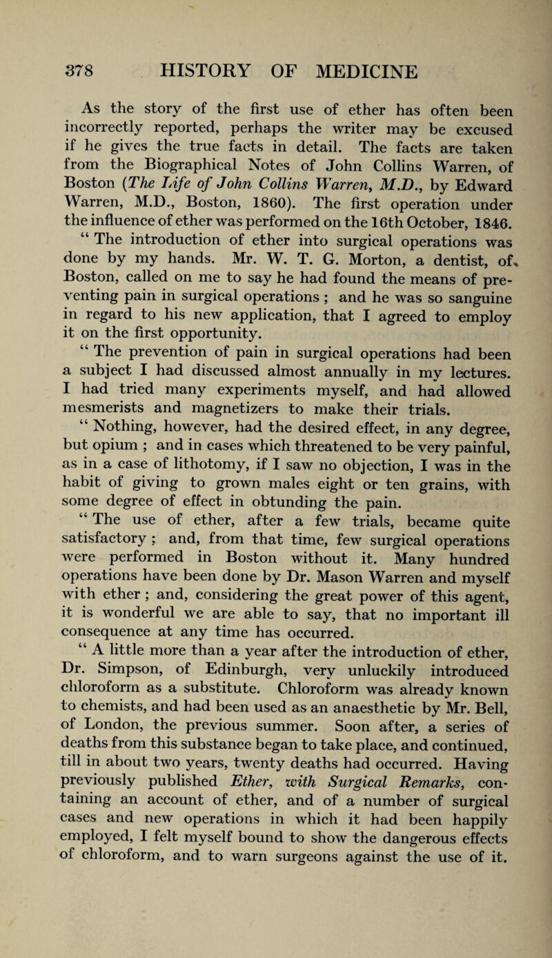 3^ first use of ether has often been incorrectly reported, perhaps the writer may be excused if he gives the true facts in detail. The facts are taken from the Biographical Notes of John Collins Warren, of Boston {The TAfe of John Collins Warren, M.D,, by Edward Warren, M.D., Boston, 1860). The first operation under the influence of ether was performed on the 16th October, 1846. “ The introduction of ether into surgical operations was done by my hands. Mr. W. T. G. Morton, a dentist, of^ Boston, called on me to say he had found the means of pre¬ venting pain in surgical operations; and he was so sanguine in regard to his new application, that I agreed to employ it on the first opportunity. “ The prevention of pain in surgical operations had been a subject I had discussed almost annually in my lectures. I had tried many experiments myself, and had allowed mesmerists and magnetizers to make their trials. “ Nothing, however, had the desired effect, in any degree, but opium ; and in cases which threatened to be very painful, as in a case of lithotomy, if I saw no objection, I was in the habit of giving to grown males eight or ten grains, with some degree of effect in obtunding the pain. “ The use of ether, after a few trials, became quite satisfactory : and, from that time, few surgical operations were performed in Boston without it. Many hundred operations have been done by Dr. Mason Warren and myself with ether ; and, considering the great power of this agent, it is wonderful we are able to say, that no important ill consequence at any time has occurred. “ A little more than a year after the introduction of ether. Dr. Simpson, of Edinburgh, very unluckily introduced chloroform as a substitute. Chloroform was already known to chemists, and had been used as an anaesthetic by Mr. Bell, of London, the previous summer. Soon after, a series of deaths from this substance began to take place, and continued, till in about two years, twenty deaths had occurred. Having previously published Ether, with Surgical Remarks, con¬ taining an account of ether, and of a number of surgical cases and new operations in which it had been happily employed, I felt myself bound to show the dangerous effects of chloroform, and to warn surgeons against the use of it.