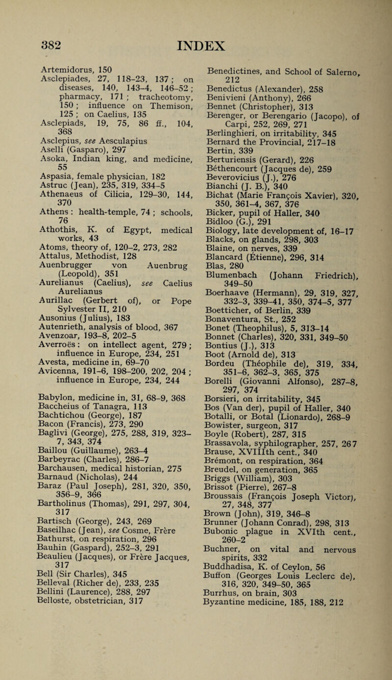 Artemi dorus, 150 Asclepiades, 27, 118-23, 137; on diseases, 140, 143-4, 146-52 ; pharmacy, 171 ; tracheotomy, 150 ; influence on Themison, 125 ; on Caelius, 135 Asclepiads, 19, 75, 86 £f., 104, 368 Asclepius, see Aesculapius Aselli (Gasparo), 297 Asoka, Indian king, and medicine, 55 Aspasia, female physician, 182 Astruc (Jean), 235, 319, 334-5 Athenaeus of Cilicia, 129-30, 144, 370 Athens : health-temple, 74 ; schools, 76 Athothis, K. of Egypt, medical works, 43 Atoms, theory of, 120-2, 273, 282 Attains, Methodist, 128 Auenbrugger von Auenbrug (Leopold), 351 Aurelianus (Caelius), see Caelius Aurelianus Aurillac (Gerbert of), or Pope Sylvester TI, 210 Ausonius (Julius), 183 Autenrieth, analysis of blood, 367 Avenzoar, 193-8, 202-5 Averroes : on intellect agent, 279 ; influence in Europe, 234, 251 Avesta, medicine in, 69-70 Avicenna, 191-6, 198-200, 202, 204 ; influence in Europe, 234, 244 Babylon, medicine in, 31, 68-9, 368 Baccheius of Tanagra, 113 Bachtichou (George), 187 Bacon (Francis), 273, 290 Baglivi (George), 275, 288, 319, 323- 7, 343, 374 Baillou (Guillaume), 263-4 Barbeyrac (Charles), 286-7 Barchausen, medical historian, 275 Barnaud (Nicholas), 244 Baraz (Paul Joseph), 281, 320, 350, 356-9, 366 Bartholinus (Thomas), 291, 297, 304, 317 Bartisch (George), 243, 269 Baseilhac (Jean), see Cosme, Frere Bathurst, on respiration, 296 Bauhin (Gaspard), 252-3, 291 Beaulieu (Jacques), or Frere Jacques, 317 Bell (Sir Charles), 345 Belleval (Richer de), 233, 235 Bellini (Laurence), 288, 297 Belloste, obstetrician, 317 Benedictines, and School of Salerno, 212 Benedictus (Alexander), 258 Benivieni (Anthony), 266 Bennet (Christopher), 313 Berenger, or Berengario (Jacopo), of Carpi, 252, 269, 271 Berlinghieri, on irritability, 345 Bernard the Provincial, 217-18 Bertin, 339 Berturiensis (Gerard), 226 Bethencourt (Jacques de), 259 Beverovicius (J.), 276 Bianchi (J. B.), 340 Bichat (Marie Francois Xavier), 320, 350, 361-4, 367, 376 Bicker, pupil of Haller, 340 Bidloo (G.), 291 Biology, late development of, 16-17 Blacks, on glands, 298, 303 Blaine, on nerves, 339 Blancard (Etienne), 296, 314 Bias, 280 Blumenbach (Johann Friedrich), 349-50 Boerhaave (Hermann), 29, 319, 327, 332-3, 339-41, 350, 374-5, 377 Boetticher, of Berlin, 339 Bonaventura, St., 252 Bonet (Theophilus), 5, 313-14 Bonnet (Charles), 320, 331, 349-50 Bontius (J.), 313 Boot (Arnold de), 313 Bordeu (Theophile de), 319, 334, 351-6, 362-3, 365, 375 Borelli (Giovanni Alfonso), 287-8, 297, 374 Borsieri, on irritability, 345 Bos (Van der), pupil of Haller, 340 Botalli, or Botal (Lionardo), 268-9 Bowister, surgeon, 317 Boyle (Robert), 287, 315 Brassavola, syphilographer, 257, 267 Brause, XVIIIth cent., 340 Bremont, on respiration, 364 Breudel, on generation, 365 Briggs (William), 303 Brissot (Pierre), 267-8 Broussais (Francois Joseph Victor), 27, 348, 377 Brown (John), 319, 346-8 Brunner (Johann Conrad), 298, 313 Bubonic plague in XVIth cent., 260-2 Buchner, on vital and nervous spirits, 332 Buddhadisa, K. of Ceylon, 56 Buffon (Georges Louis Leclerc de), 316, 320, 349-50, 365 Burrhus, on brain, 303 Byzantine medicine, 185, 188, 212