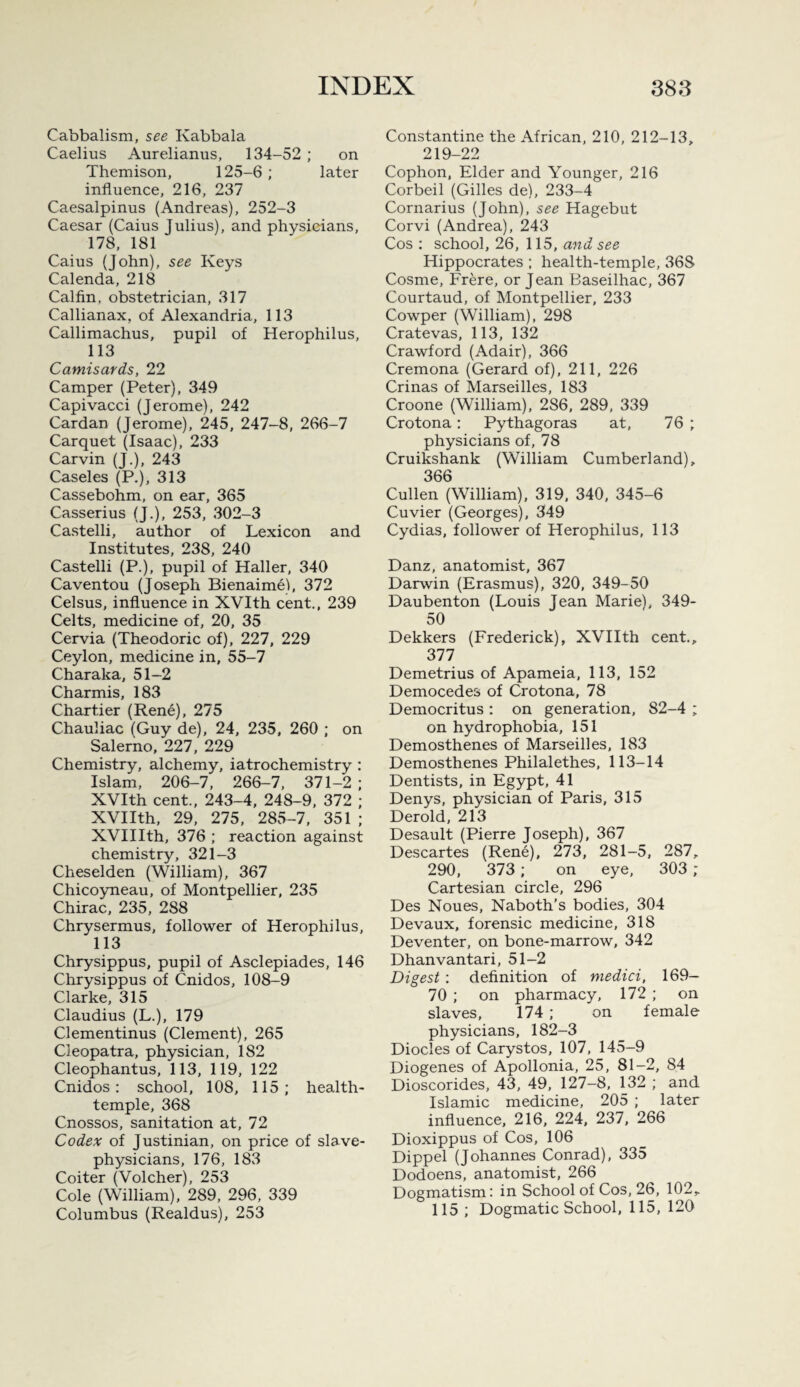 Cabbalism, see Kabbala Caelius Aurelianus, 134-52 ; on Themison, 125-6 ; later influence, 216, 237 Caesalpinus (Andreas), 252-3 Caesar (Caius Julius), and physicians, 178, 181 Caius (John), see Keys Calenda, 218 Calfin, obstetrician, 317 Callianax, of Alexandria, 113 Callimachus, pupil of Herophilus, 113 Camisards, 22 Camper (Peter), 349 Capivacci (Jerome), 242 Cardan (Jerome), 245, 247-8, 266-7 Carquet (Isaac), 233 Carvin (J.), 243 Caseles (P.), 313 Cassebohm, on ear, 365 Casserius (J.), 253, 302-3 Castelli, author of Lexicon and Institutes, 238, 240 Castelli (P.), pupil of Haller, 340 Caventou (Joseph Bienaime), 372 Celsus, influence in XVIth cent., 239 Celts, medicine of, 20, 35 Cervia (Theodoric of), 227, 229 Ceylon, medicine in, 55-7 Charaka, 51-2 Charmis, 183 Chartier (Rene), 275 Chauliac (Guy de), 24, 235, 260 ; on Salerno, 227, 229 Chemistry, alchemy, iatrochemistry : Islam, 206-7, 266-7, 371-2 ; XVIth cent., 243-4, 248-9. 372 ; XVIIth, 29, 275, 285-7, 351 ; XVIIIth, 376 ; reaction against chemistry, 321-3 Cheselden (William), 367 Chicoymeau, of Montpellier, 235 Chirac, 235, 288 Chrysermus, follower of Herophilus, 113 Chrysippus, pupil of Asclepiades, 146 Chrysippus of Cnidos, 108-9 Clarke, 315 Claudius (L.), 179 Clementinus (Clement), 265 Cleopatra, physician, 182 Cleophantus, 113, 119, 122 Cnidos: school, 108, 115; health- temple, 368 Cnossos, sanitation at, 72 Codex of Justinian, on price of slave- physicians, 176, 183 Coiter (Volcher), 253 Cole (William), 289, 296, 339 Columbus (Realdus), 253 Constantine the African, 210, 212-13, 219-22 Cophon, Elder and Younger, 216 Corbeil (Gilles de), 233-4 Cornarius (John), see Hagebut Corvi (Andrea), 243 Cos : school, 26, 115, and see Hippocrates ; health-temple, 368 Cosme, Frere, or Jean Baseilhac, 367 Courtaud, of Montpellier, 233 Cowper (William), 298 Cratevas, 113, 132 Crawford (Adair), 366 Cremona (Gerard of), 211, 226 Crinas of Marseilles, 183 Croone (William), 286, 289, 339 Crotona: Pythagoras at, 76 ; physicians of, 78 Cruikshank (William Cumberland), 366 Cullen (William), 319, 340, 345-6 Cuvier (Georges), 349 Cydias, follower of Herophilus, 113 Danz, anatomist, 367 Darwin (Erasmus), 320, 349-50 Daubenton (Louis Jean Marie), 349- 50 Dekkers (Frederick), XVIIth cent., 377 Demetrius of Apameia, 113, 152 Democedes of Crotona, 78 Democritus : on generation, 82-4 ; on hydrophobia, 151 Demosthenes of Marseilles, 183 Demosthenes Philalethes, 113-14 Dentists, in Egypt, 41 Denys, physician of Paris, 315 Derold, 213 Desault (Pierre Joseph), 367 Descartes (Rene), 273, 281-5, 287, 290, 373; on eye, 303 ; Cartesian circle, 296 Des Noues, Naboth’s bodies, 304 Devaux, forensic medicine, 318 Deventer, on bone-marrow, 342 Dhanvantari, 51—2 Digest : definition of medici, 169— 70 ; on pharmacy, 172 ; on slaves, 174 ; on female physicians, 182-3 Diodes of Carystos, 107, 145-9 Diogenes of Apollonia, 25, 81-2, 84 Dioscorides, 43, 49, 127-8, 132 ; and Islamic medicine, 205 ; later influence, 216, 224, 237, 266 Dioxippus of Cos, 106 Dippel (Johannes Conrad), 335 Dodoens, anatomist, 266 Dogmatism: in School of Cos, 26, 102, 115 ; Dogmatic School, 115, 120