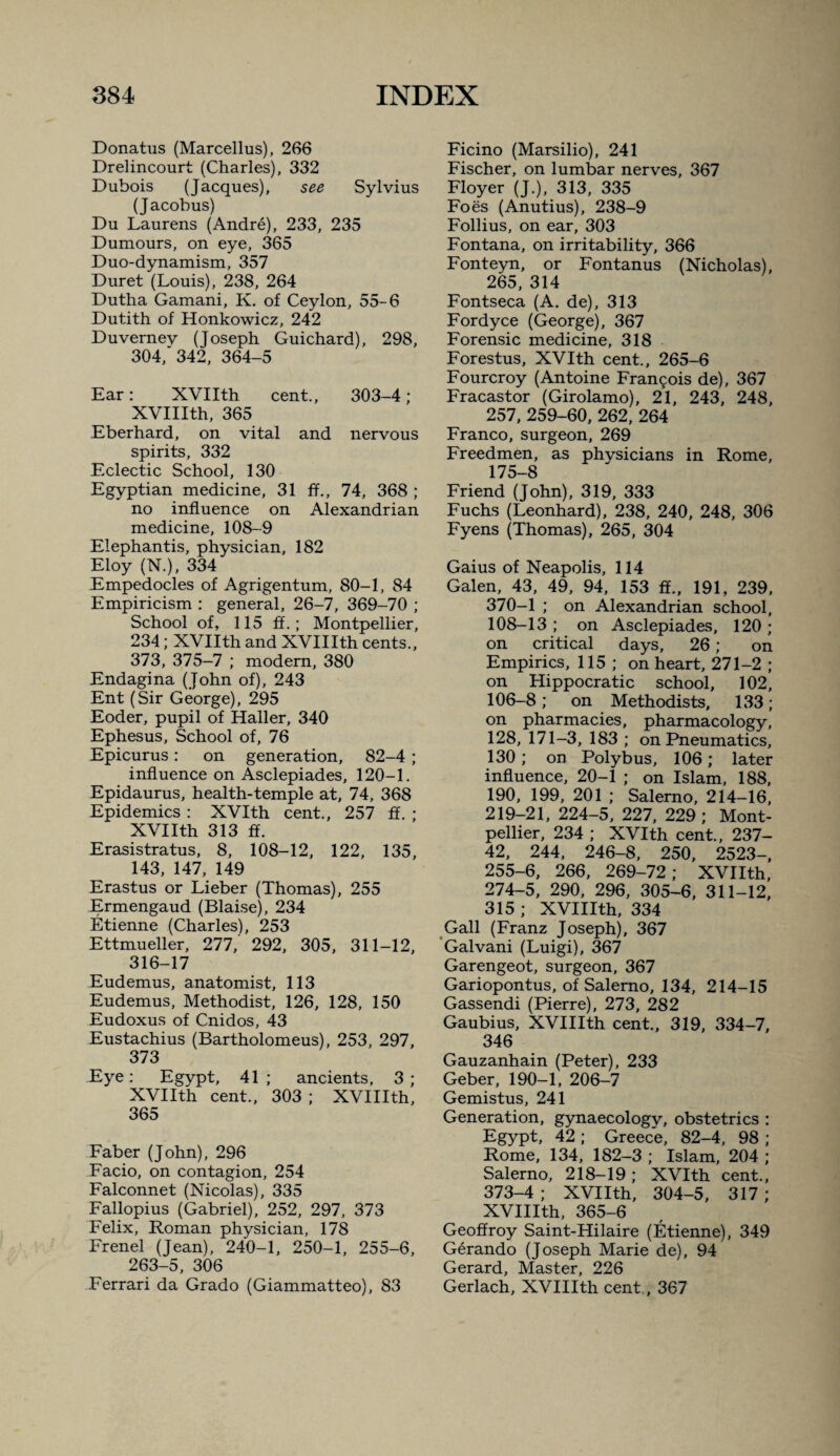 Donatus (Marcellas), 266 Drelincourt (Charles), 332 Dubois (Jacques), see Sylvius (Jacobus) Du Laurens (Andre), 233, 235 Dumours, on eye, 365 Duo-dynamism, 357 Duret (Louis), 238, 264 Dutha Gamani, K. of Ceylon, 55-6 Dutith of Honkowicz, 242 Duvernev (Joseph Guichard), 298, 304, 342, 364-5 Ear: XVIIth cent., 303-4; XVIIIth, 365 Eberhard, on vital and nervous spirits, 332 Eclectic School, 130 Egyptian medicine, 31 ff., 74, 368 ; no influence on Alexandrian medicine, 108-9 Elephantis, physician, 182 Eloy (N.), 334 Empedocles of Agrigentum, 80-1, 84 Empiricism : general, 26-7, 369-70 ; School of, 115 ff.; Montpellier, 234; XVIIth and XVIIIth cents., 373, 375-7 ; modem, 380 Endagina (John of), 243 Ent (Sir George), 295 Eoder, pupil of Haller, 340 Ephesus, School of, 76 Epicurus: on generation, 82-4 ; influence on Asclepiades, 120-1. Epidaurus, health-temple at, 74, 368 Epidemics : XVIth cent., 257 fl. ; XVIIth 313 ff. Erasistratus, 8, 108-12, 122, 135, 143, 147, 149 Erastus or Lieber (Thomas), 255 Ermengaud (Blaise), 234 Etienne (Charles), 253 Ettmueller, 277, 292, 305, 311-12, 316-17 Eudemus, anatomist, 113 Eudemus, Methodist, 126, 128, 150 Eudoxus of Cnidos, 43 Eustachius (Bartholomeus), 253, 297, 373 Eye: Egypt, 41; ancients, 3; XVIIth cent., 303 ; XVIIIth, 365 Faber (John), 296 Facio, on contagion, 254 Falconnet (Nicolas), 335 Fallopius (Gabriel), 252, 297, 373 Felix, Roman physician, 178 Frenel (Jean), 240-1, 250-1, 255-6, 263-5, 306 Ferrari da Grado (Giammatteo), 83 Ficino (Marsilio), 241 Fischer, on lumbar nerves, 367 Floyer (J.), 313, 335 Foes (Anutius), 238-9 Follius, on ear, 303 Fontana, on irritability, 366 Fonteyn, or Fontanus (Nicholas), 265, 314 Fontseca (A, de), 313 Fordyce (George), 367 Forensic medicine, 318 Forestus, XVIth cent., 265-6 Fourcroy (Antoine Fran9ois de), 367 Fracastor (Girolamo), 21, 243, 248, 257, 259-60, 262, 264 Franco, surgeon, 269 Freedmen, as phvsicians in Rome, 175-8 Friend (John), 319, 333 Fuchs (Leonhard), 238, 240, 248, 306 Fyens (Thomas), 265, 304 Gains of Neapolis, 114 Galen, 43, 49, 94, 153 ff., 191, 239, 370-1 ; on Alexandrian school, 108-13 ; on Asclepiades, 120 ; on critical days, 26; on Empirics, 115 ; on heart, 271-2 ; on Hippocratic school, 102, 106-8; on Methodists, 133; on pharmacies, pharmacology, 128, 171-3, 183 ; on Pneumatics, 130; on Polybus, 106; later influence, 20-1 ; on Islam, 188, 190, 199, 201 ; Salerno, 214-16, 219-21, 224-5, 227, 229; Mont¬ pellier, 234 ; XVIth cent., 237- 42, 244, 246-8, 250, 2523-, 255-6, 266, 269-72; XVIIth, 274-5, 290, 296, 305-6, 311-12, 315 ; XVIIIth, 334 Gall (Franz Joseph), 367 ’Galvani (Luigi), 367 Garengeot, surgeon, 367 Gariopontus, of Salerno, 134, 214-15 Gassendi (Pierre), 273, 282 Gaubius, XVIIIth cent., 319, 334-7, 346 Gauzanhain (Peter), 233 Geber, 190-1, 206-7 Gemistus, 241 Generation, gynaecology, obstetrics : Egypt, 42 ; Greece, 82-4, 98 ; Rome, 134, 182-3 ; Islam, 204 ; Salerno, 218-19; XVIth cent., 373-4; XVIIth, 304-5, 317; XVIIIth, 365-6 Geoffroy Saint-Hilaire (Etienne), 349 Gerando (Joseph Marie de), 94 Gerard, Master, 226 Gerlach, XVIIIth cent, 367