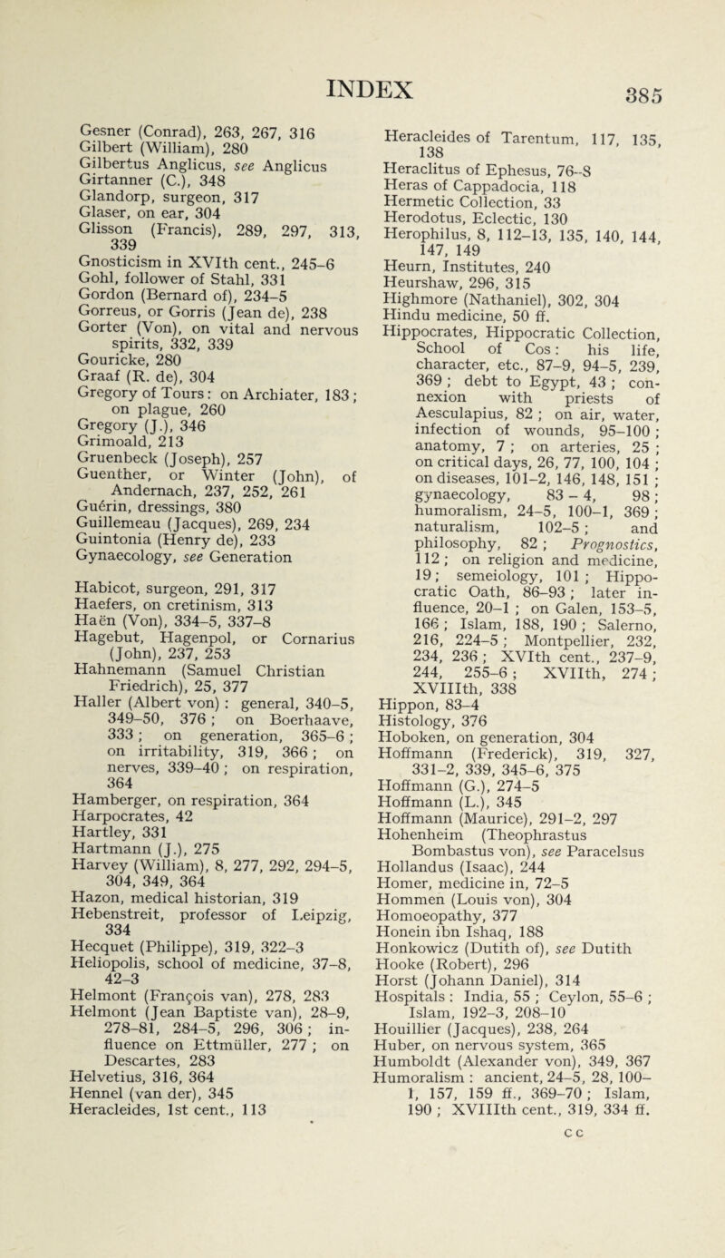 Gesner (Conrad), 263, 267, 316 Gilbert (William), 280 Gilbertus Anglicus, see Anglicus Girtanner (C.), 348 Glandorp, surgeon, 317 Glaser, on ear, 304 Glisson (Francis), 289, 297, 313, 339 Gnosticism in XVIth cent., 245-6 Gobi, follower of Stahl, 331 Gordon (Bernard of), 234-5 Gorreus, or Gorris (Jean de), 238 Gorter (Von), on vital and nervous spirits, 332, 339 Gouricke, 280 Graaf (R. de), 304 Gregory of Tours: on Archiater, 183; on plague, 260 Gregory (J.), 346 Grimoald, 213 Gruenbeck (Joseph), 257 Guenther, or Winter (John), of Andernach, 237, 252, 261 Gu6rin, dressings, 380 Guillemeau (Jacques), 269, 234 Guintonia (Henry de), 233 Gynaecology, see Generation Habicot, surgeon, 291, 317 Haefers, on cretinism, 313 Haen (Von), 334-5, 337-8 Hagebut, Hagenpol, or Cornarius (John), 237, 253 Hahnemann (Samuel Christian Friedrich), 25, 377 Haller (Albert von) : general, 340-5, 349-50, 376 ; on Boerhaave, 333 ; on generation, 365-6 ; on irritability, 319, 366 ; on nerves, 339-40 ; on respiration, 364 Hamberger, on respiration, 364 Harpocrates, 42 Hartley, 331 Hartmann (J.), 275 Harvey (William), 8, 277, 292, 294-5, 304, 349, 364 Hazon, medical historian, 319 Hebenstreit, professor of I.eipzig, 334 Hecquet (Philippe), 319, 322-3 Heliopolis, school of medicine, 37-8, 42-3 Helmont (Fran9ois van), 278, 283 Helmont (Jean Baptiste van), 28-9, 278-81, 284-5, 296, 306; in¬ fluence on Ettmuller, 277 ; on Descartes, 283 Helvetius, 316, 364 Hennel (van der), 345 Heracleides, 1st cent,, 113 Heracleides of Tarentum, 117, 135 138 Heraclitus of Ephesus, 76-8 Heras of Cappadocia, 118 Hermetic Collection, 33 Herodotus, Eclectic, 130 Herophilus, 8, 112-13, 135, 140, 144, 147, 149 Heurn, Institutes, 240 Heurshaw, 296, 315 Highmore (Nathaniel), 302, 304 Hindu medicine, 50 ff. Hippocrates, Hippocratic Collection, School of Cos: his life, character, etc., 87-9, 94-5, 239, 369 ; debt to Egypt, 43 ; con¬ nexion with priests of Aesculapius, 82 ; on air, water, infection of wounds, 95-100 ; anatomy, 7 ; on arteries, 25 ; on critical days, 26, 77, 100, 104 ; on diseases, 101-2, 146, 148, 151 ; gynaecology, 83 - 4, 98 ; humoralism, 24-5, 100-1, 369; naturalism, 102-5 ; and philosophy, 82 ; Prognostics, 112; on religion and medicine, 19; semeiology, 101; Hippo¬ cratic Oath, 86-93; later in¬ fluence, 20-1 ; on Galen, 153-5, 166 ; Islam, 188, 190 ; Salerno, 216, 224-5 ; Montpellier, 232, 234, 236 ; XVIth cent., 237-9, 244. 255-6; XVIIth, 274; XVIIIth, 338 Hippon, 83-4 Histology, 376 Hoboken, on generation, 304 Hoffmann (Frederick), 319, 327, 331-2, 339, 345-6, 375 Hoffmann (G.), 274-5 Hoffmann (L.), 345 Hoffmann (Maurice), 291-2, 297 Hohenheim (Theophrastus Bombastus von), see Paracelsus Hollandus (Isaac), 244 Homer, medicine in, 72-5 Hommen (Louis von), 304 Homoeopathy, 377 Honein ibn Ishaq, 188 Honkowicz (Dutith of), see Dutith Hooke (Robert), 296 Horst (Johann Daniel), 314 Hospitals : India, 55 ; Ceylon, 55-6 ; Islam, 192-3, 208-10 Houillier (Jacques), 238, 264 Huber, on nervous system, 365 Humboldt (Alexander von), 349, 367 Humoralism : ancient, 24-5, 28, 100- 1, 157, 159 ff., 369-70; Islam, 190 ; XVIIIth cent., 319, 334 ff.