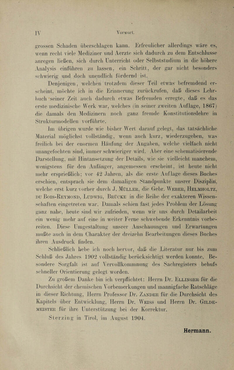 grossen Schaden überschlagen kann. Erfreulicher allerdings wäre es, wenn recht viele Mediziner und Aerzte sich dadurch zu dem Entschlüsse anregen ließen, sich durch Unterricht oder Selbststudium in die höhere Analysis einführen zu lassen, ein Schritt, der gar nicht besonders schwierig und .doch unendlich fördernd ist. Denjenigen, welchen trotzdem dieser Teil etwas befremdend er¬ scheint. möchte ich in die Erinnerung zurückrufen, daß dieses Lehr¬ buch 'seiner Zeit auch dadurch etwas Befremden erregte, daß es das erste medizinische Werk war, welches (in seiner zweiten Auflage, 1867) die damals den Medizinern noch ganz fremde Konstitutionslehre in Strukt urmodel len vorführte. Im übrigen wurde wie bisher Wert daraufgelegt, das tatsächliche Material möglichst vollständig, wenn auch kurz, wiederzugeben, was freilich bei der enormen Häufung der Angaben, welche vielfach nicht unangefochten sind, immer schwieriger wird. Aber eine schematisierende Darstellung, mit Hintansetzung der Details, wie sie vielleicht manchem, wenigstens für den Anfänger, angemessen erscheint, ist heute nicht mehr ersprießlich; vor 42 Jahren, als die erste Auflage dieses Buches erschien, entsprach sic dem damaligen Standpunkte unsrer Disziplin, welche erst kurz vorher durch J. Müller, die Gehr. Weber, Helmholtz, du Bois-Reymond, Ludwig, Brücke in die Leihe der exakteren Wissen¬ schaften eingetreten war. Damals schien fast jedes Problem der Lösung- ganz nahe, heute sind wir zufrieden, wenn wir uns durch Detailarbeit ein wenig mehr auf eine in weiter Ferne schwebende Erkenntnis vorbe¬ reiten. Diese Umgestaltung unsrer Anschauungen und Erwartungen mußte auch in dem Charakter der dreizehn Bearbeitungen dieses Buches ihren Ausdruck linden. Schließlich hebe ich noch hervor, daß die Literatur nur bis zum Schluß des Jahres 1902 vollständig berücksichtigt werden konnte. Be¬ sondere Sorgfalt ist auf Vervollkommnung des Sachregisters behufs schneller Orientierung gelegt worden. Zu großem Danke bin ich verpflichtet: Herrn Dr. Ellinger für die Durchsicht der chemischen Vorbemerkungen und mannigfache Ratschläge in dieser Richtung, Herrn Professor Dr. Zander für die Durchsicht des Kapitels über Entwicklung, Herrn Di'. Weiss und Herrn Dr. Gilde¬ meister für ihre Unterstützung bei der Korrektur. Sterzing in Tirol, im August 1904. Hermann.