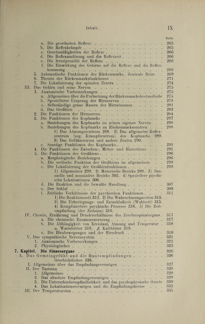 Seite a. Die geordneten Reflexe.263 1). Die Reflexkrämpfe.265 c. Gesetzmäßigkeiten der Reflexe.266 d. Die Reflcxauslösung und die Reflexzeit.266 c. Die Irreziprozität der Reflexe.268 f. Die Einwirkung des Gehirns auf die Reflexe und die Reflex¬ hemmung .268 5. Automatische Funktionen des Rückenmarks. Zentrale Reize . 269 6. Theorie der Rückenmarksfunktionen.271 7. Die Lokalisierung der spinalen Zentra.274 DI. Das Gehirn und seine Nerven.275 1. Anatomische Vorbemerkungen.. . 275 a. Allgemeines über die Fortsetzung der Rückenmarksbestandteile 275 b. Speziellerer Ursprung der Hirnnerven.278 c. Selbständige graue Massen des Hirnstammes.281 d. Das Großhirn.282 2. Die Funktionen der Hirnnerven.284 3. Die Funktionen des Kopfmarks.287 a. Beziehungen des Kopfmarks zu seinen eigenen Nerven . . 288 b. Beziehungen des Kopfmarks zu Rückenmarkszentren . . . 288 1) Das Atmungszentrum 288. 2) Das allgemeine Reflex¬ zentrum (sog. Krampfzentrum) des Kopfmarks 289. 3) Das Gefäßzentrum und andere Zentra 290. c. Sonstige Funktionen des Kopfmarks.291 4. Die Funktionen des Zwischen-, Mittel- und Hinterhirns . . . 291 5. Die Funktionen des Großhirns. 296 a. Morphologische Beziehungen.296 b. Die seelische Funktion des Großhirns im allgemeinen . . 298 c. Die Lokalisierung der Großhirnfunktionen.299 1) Allgemeines 299. 2) Motorische Bezirke 299. 3) Sen¬ suelle und assoziative Bezirke 303. 4) Speziellere psychi¬ sche Lokalisationen 306. d. Die Reaktion und die bewußte Handlung.307 c. Der Schlaf.309 f. Zeitliche Verhältnisse der psychischen Funktionen . . . . 311 1) Die Reaktionszeit 312. 2) Die Wahrnehmungszeiten 313. 3) Die Ueberlegungs- und Entschlußzeit (Wahlzeit) 315. 4) Kompliziertere psychische Prozesse 316. 5) Die Zeit¬ empfindung (der Zeitsinn) 316. IV. Chemie, Ernährung und Druckverhältnisse des Zerebrospinalorgans . 317 a. Die chemische Zusammensetzung.317 b. Die Abhängigkeit von Kreislauf, Atmung und Temperatur . 318 a. Warmblüter 318. ß. Kaltblüter 319. c. Die Hirnbewegungen und der Hirndruck.3*20 V. Das sympathische Nervensystem.321 1. Anatomische Vorbemerkungen.321 2. Physiologisches.323 7. Kapitel. Die Sinnesorgane.326 A. Das Gemeingefühl und die Hautempfindungen.326 Geschichtliches 326. I. Allgemeines über das Empfindungsvermögen.327 II. Der Tastsinn. 328 1. Allgemeines.328 2. Das absolute Empfindungsvermögen.329 3. Die Unterschiedsempfindlichkeit und das psychophysische Gesetz 330 4. Das Lokalisationsvermögen und die Empfindungskreise . . . 332 III. Der Temperatursinn.335