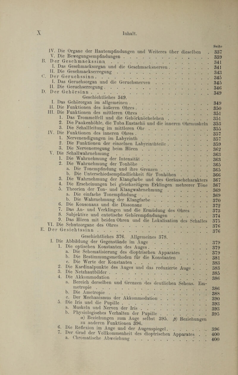 Seite IV. Die Organe der Hautempfindungen und Weiteres über dieselben . 337 V. Die Bewegungsempfmdungen.339 B. Der Geschmackssinn.341 I. Das Geschmacksorgan und die Geschmacksnerven.341 II. Die Geschmackserregung.343 0. Der Geruchssinn.345 I. Das Geruchsorgan und die Geruchsnerven.345 II. Die Geruchserregung.346 D. Der Gehörsinn.349 Geschichtliches 349. I. Das Gehörorgan im allgemeinen.349 II. Die Funktionen des äußeren Ohres.350 III. Die Funktionen des mittleren Ohres.351 1. Das Trommelfell und die Gehörknöchelchen.351 2. Die Paukenhöhle, die Tuba Eustachii und die inneren Ohrmuskeln 353 3. Die Schallleitung im mittleren Ohr.355 IV. Die Funktionen des inneren Ohres.357 1. Nervenendigungen im Labyrinth ..357 2. Die Funktionen der einzelnen Labyrinthteile.359 3. Die Nervenerregung beim Hören.362 \ . Die Schallwahrnehmung.363 1. Die Wahrnehmung der Intensität.363 2. Die Wahrnehmung der Tonhöhe.365 a. Die Tonemplindung und ihre Grenzen.365 b. Die Unterschiedsempfindlichkeit für Tonhöhen.366 3. Die Wahrnehmung der Klangfarbe und des Geräuschcharakters 367 4. Die Erscheinungen bei gleichzeitigem Erklingen mehrerer Töne 367 5. Theorien der Ton- und Klangwahrnehmung.369 a. Die einfache Tonemplindung.369 b. Die Wahrnehmung der Klangfarbe.370 6. Die Konsonanz und die Dissonanz.372 7. Das An- und Verklingen und die Ermüdung des Ohres . . . 373 8. Subjektive und entotische Gehöremplindungen.374 9. Das Hören mit beiden Ohren und die Lokalisation des Schalles 375 VI. Die Schutzorgane des Ohres.376 E. Der Gesichtssinn.376 Geschichtliches 376. Allgemeines 378. I. Die Abbildung der Gegenstände im Auge.379 1. Die optischen Konstanten des Auges.379 a. Die Schematisierung des dioptrischen Apparates .... 379 b. Die Bestimmungsmethoden für die Konstanten.381 c. Die Werte der Konstanten.383 2. Die Kardinalpunkte des Auges und das reduzierte Auge . . . 383 3. Die Netzhautbilder.385 4. Die Akkommodation.386 a. Bereich derselben und Grenzen des deutlichen Sehens. Em- metropie.33g b. Die Ametropie.388 c. Der Mechanismus der Akkommodation.390 5. Die Iris und die Pupille.393 a. Muskeln und Nerven der Iris.393 b. Physiologisches Verhalten der Pupille.395 fi) Beziehungen zum Auge selbst 395. ß) Beziehungen zu anderen Funktionen 396. 6. Die Reflexion im Auge und der Augenspiegel.396 7. Der Grad der Vollkommenheit des dioptrischen Apparates . . 400 a. (’hromatische Abweichung.400