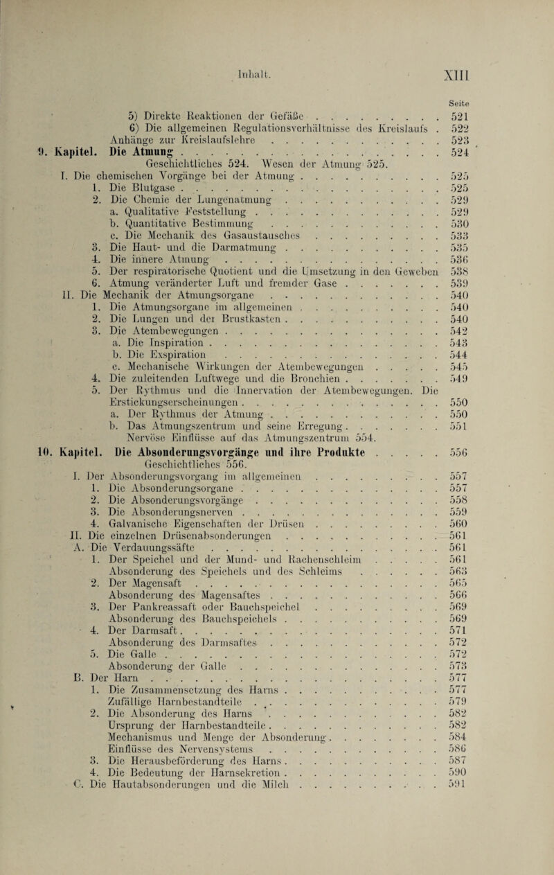 Seite 5) Direkte Reaktionen der Gefäße.521 6) Die allgemeinen Regulationsvcrliältnisse des Kreislaufs . 522 Anhänge zur Kreislaufslehre.523 9. Kapitel. Die Atmung.524 Geschichtliches 524. Wesen der Atmung 525. L Die chemischen Vorgänge bei der Atmung.525 1. Die Blutgase.525 2. Die Chemie der Lungenatmung.529 a. Qualitative Feststellung.529 b. Quantitative Bestimmung.530 c. Die Mechanik des Gasaustausches.533 3. Die Haut- und die Darmatmung.535 4. Die innere Atmung.536 5. Der respiratorische Quotient und die Umsetzung in den Geweben 538 6. Atmung veränderter Luft und fremder Gase.539 11. Die Mechanik der Atmungsorgane.540 1. Die Atmungsorganc im allgemeinen.540 2. Die Lungen und der Brustkasten ..540 3. Die Atembewegungen.542 a. Die Inspiration.543 b. Die Exspiration.544 c. Mechanische Wirkungen der Atembewegungen.545 4. Die zuleitenden Luftwege und die Bronchien.549 5. Der Rythmus und die 'Innervation der Atembewegungen. Die Erstickungserscheinungen.550 a. Der Rythmus der Atmung.550 b. Das Atmungszentrum und seine Erregung.551 Nervöse Einflüsse auf das Atmungszentrum 554. 10. Kapitel. Die Absonderungsvorgänge uml ihre Produkte.556 Geschichtliches 556. I. Der Absonderungsvorgang im allgemeinen.557 1. Die Absonderungsorgane ..557 2. Die Absonderungsvorgänge.558 3. Die Absonderungsnerven.559 4. Galvanische Eigenschaften der Drüsen.560 II. Die einzelnen Drüsenabsonderungen.561 A. Die Verdauungssäfte.561 1. Der Speichel und der Mund- und Rachenschleim.561 Absonderung des Speichels und des Schleims.563 2. Der Magensaft.565 Absonderung des Magensaftes.566 3. Der Pankreassaft oder Bauchspeichel.569 Absonderung des Bauchspeichels.569 4. Der Darmsaft.571 Absonderung des Darmsaftes.572 5. Die Galle.572 Absonderung der Galle.573 B. Der Harn.577 1. Die Zusammensetzung des Harns.577 Zufällige Harnbestandteile ..579 2. Die Absonderung des Harns.582 Ursprung der Harnbestandteile.582 Mechanismus und Menge der Absonderung.584 Einflüsse des Nervensystems.586 3. Die Herausbeförderung des Harns.587 4. Die Bedeutung der Harnsekretion.590 C. Die Hautabsonderungen und die Milch.591