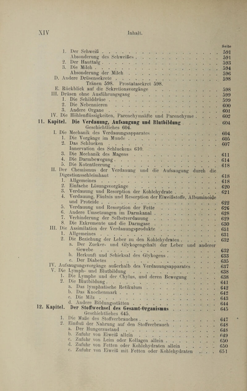 Seite 1. Der Schweiß.591 Absonderung des Schweißes.591 2. Der Hauttalg.593 3. Die Milch.594 Absonderung der Milch.596 D. Andere Drüsensekrete.598 Tränen 598. Prostatasekret 598. E. Rückblick auf die Sekretionsvorgänge.598 III. Drüsen ohne Ausführungsgang.599 1. Die Schilddrüse.599 2. Die Nebennieren.600 3. Andere Organe.601 IV. Die Höhlenflüssigkeiten, Parenchymsäfte und Parenchyme .... 602 11. Kapitel. Die Verdauung, Aufsaugung und Blutbildung.604 Geschichtliches 604. I. Die Mechanik des Verdauungsapparates ..604 1. Die Vorgänge im Munde . . . . 605 2. Das Schlucken.607 Innervation des Schluckens 610. 3. Die Mechanik des Magens.611 4. Die Darmbewegung.614 5. Die Kotentleerung.618 II. ^cr Chemismus der Verdauung und die Aufsaugung durch die Digestionsschleimhaut . . ..' .618 1. Allgemeines.618 2. Einfache Kösungsvorgänge.620 3. Verdauung und Resorption der Kohlehydrate.621 4. Verdauung, Fäulnis und Resorption der Eiweißstoffe, Albuminoide und Proteide.622 5. Verdauung und Resorption der Fette.626 6. Andere Umsetzungen im Darmkanal.628 7. Verhinderung der Selbstverdauung.629 8. Die Exkremente und die Darmgase.630 III* Die Assimilation der Verdauungsprodukte.631 1. Allgemeines.631 2. Die Beziehung der Leber zu den Kohlehydraten.632 a. Der Zucker- und Glykogengehalt der Leber und anderer Gewebe. 632 b. Herkunft und Schicksal des Glykogens.633 c. Der Diabetes..*.635 IV. Aulsaugungsvorgänge außerhalb des Verdauungsapparates .... 637 V. Die Lymph- und Blutbildung.~.638 1. Die Lymphe und der Chylus, und deren Bewegung .... 638 2. Die Blutbildung. 641 a. Das lymphatische Retikulum.642 b. Das Knochenmark.642 c. Die Milz.643 . d. Andere Bildungsstätten.644 12. Kapitel. Der Stoffwechsel des Gesamt-Organismus.645 Geschichtliches 645. 1. Die Maße des Stoffverbrauches.647 2. Einfluß der Nahrung auf den Stoffverbrauch.648 a. Der Hungerzustand. 648 b. Zufuhr von Eiweiß allein.649 c. Zufuhr von Leim oder Kollagen allein.650 d. Zufuhr von Fetten oder Kohlehydraten allein.650 e. Zufuhr von Eiweiß mit Fetten oder Kohlehvdraten . . . 651