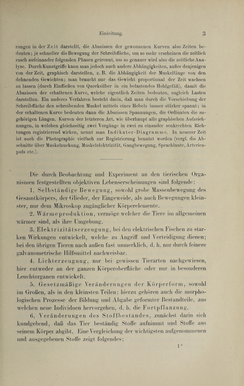 rungen in rler Z e i t darstellt, die Abszissen der gewonnenen Kurven also Zeiten be¬ deuten; je schneller dieBewegung der Schreibfläche, um so mehr erscheinen die zeitlich rasch aufeinander folgenden Phasen getrennt, um so genauer wird also die zeitliche Ana¬ lyse. Durch Kunstgriffe kann man jedoch auch andere Abhängigkeiten, außer denjenigen von der Zeit, graphisch darstellen, z. B. die Abhängigkeit der Muskellänge von den dehnenden Gewichten: man braucht nur das Gewicht proportional der Zeit wachsen zu lassen (durch Einfließen von Quecksilber in ein belastendes Hohlgefäß), damit die Abszissen der erhaltenen Kurve, welche eigentlich Zeiten bedeuten, zugleich Lasten darstellen. Ein anderes Verfahren besteht darin, daß man durch die Vorschiebung der Schreibfläche den schreibenden Muskel mittels eines Hebels immer stärker spannt; in der erhaltenen Kurve bedeuten dann die Abszissen Spannungen, die Ordinaten die zu¬ gehörigen Längen. Kurven der letzteren Art, wie überhaupt alle graphischen Aufzeich¬ nungen, in welchen gleichzeitig zwei Vorgänge in zwei zu einander senkrechten Rich¬ tungen registrierend wirken, nennt man Indikator-Diagramme. In neuerer Zeit ist auch die Photographie vielfach zur Registrierung benutzt worden (vergl. die Ab¬ schnitte über Muskelzuckung, Muskelelektrizität, Gangbewegung, Sprach laute, Arterien¬ puls etc.). Die durch Beobachtung- und Experiment an den tierischen Orga¬ nismen festgestellten objektiven Lebenserscheinungen sind folgende: 1. Selbständige Bewegung, sowohl grobe Massenbewegung des Gesamtkörpers, der Glieder, der Eingeweide, als auch Bewegungen klein¬ ster, nur dem Mikroskop zugänglicher Körperelemente. 2. Wärmeproduktion, vermöge welcher die Tiere im allgemeinen wärmer sind, als ihre Umgebung. 3. Elektrizitätserzeugung, bei den elektrischen Fischen zu star¬ ken Wirkungen entwickelt, welche zu Angriff und \ erteidigung dienen; bei den übrigen Tieren nach außen fast unmerklich, d. h. nur durch feinere galvanometrische 1 lilfsmittel nachweisbar. 4. Lichterzeugung, nur bei gewissen Tierarten nachgewiesen, hier entweder an der ganzen Körperoberfläche oder nur in besonderen Leuchtorganen ent wickelt. o 5. Gesetzmäßige Veränderungen der Körperform, sowohl im Großen, als in den kleinsten Teilen; hierzu gehören auch die morpho¬ logischen Prozesse der Bildung und Abgabe geformter Bestandteile, aus welchen neue Individuen hervorgehen, d. h. die Fortpflanzung. 6. Veränderungen des Stoffbestandes, zunächst darin sich kundgebend, daß das Tier beständig Stoffe aufnimmt und Stoffe aus seinem Körper abgibt. Eine \ ergleiclmng der wichtigsten aufgenommenen und ausgegebenen Stoffe zeigt folgendes: 1 *