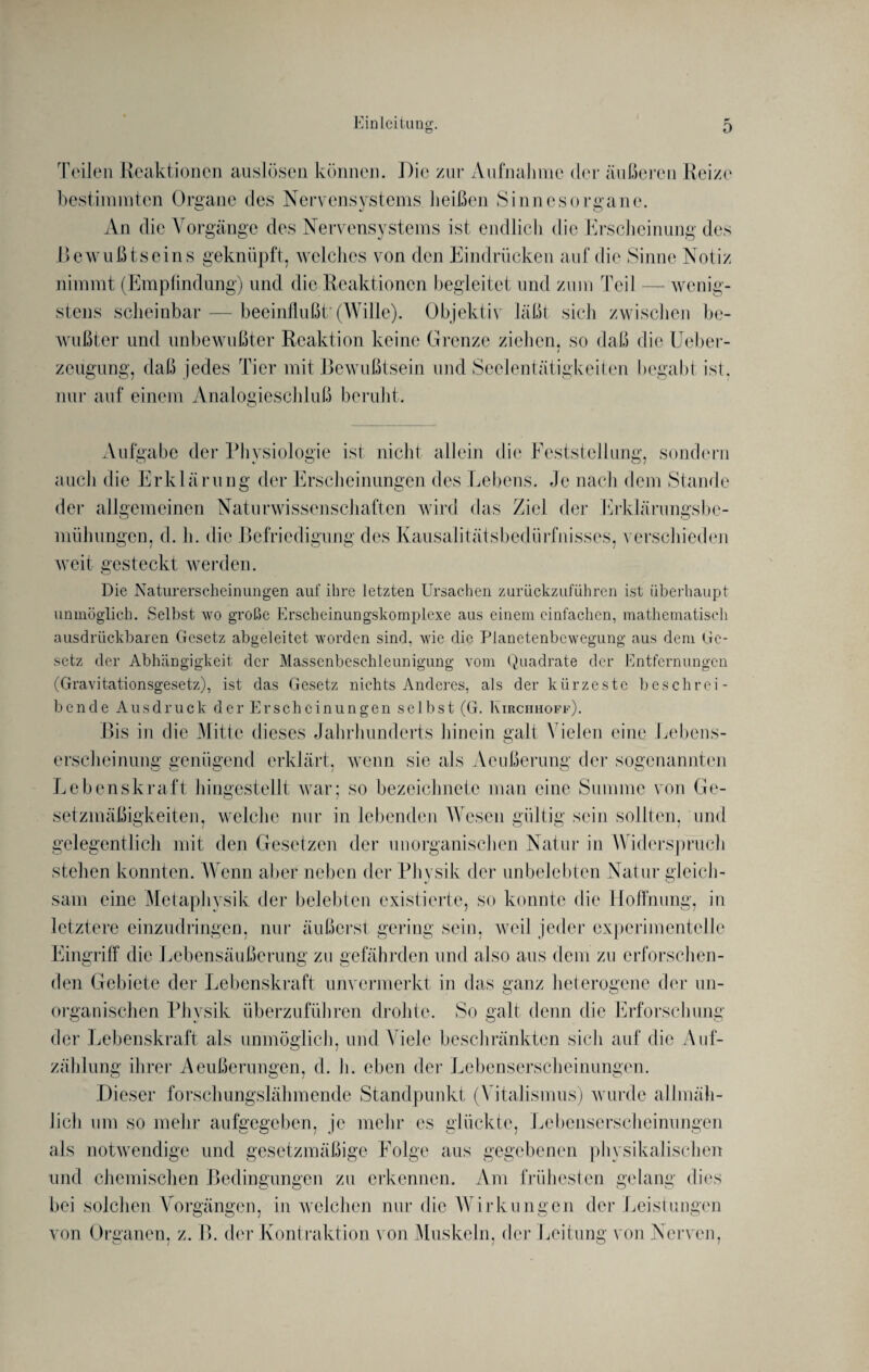Teilen Reaktionen auslösen können. Die zur Aufnahme der äußeren Reize bestimmten Organe des Nervensystems heißen Sinnesorgane. An die Vorgänge des Nervensystems ist endlich die Erscheinung des Bewußtseins geknüpft, welches von den Eindrücken auf die Sinne Notiz nimmt (Empfindung) und die Reaktionen begleitet und zum Teil — wenig¬ stens scheinbar — beeinflußt: (Wille). Objektiv läßt sich zwischen be¬ wußter und unbewußter Reaktion keine Grenze ziehen, so daß die Ueber- / zeugung, daß jedes Tier mit Bewußtsein und Seelentätigkeiten begabt ist. nur auf einem Analogieschluß beruht. Vufgabc der Physiologie ist nicht allein die Feststellung, sondern auch die Erklärung der Erscheinungen des Lebens. Je nach dem Stande der allgemeinen Naturwissenschaften wird das Ziel der Erklärungsbe- LUilUL >1 iUüV. JlüVllUJLLUll V» 11. U UUÜ ÜJIVyX UV^l JJL IVi-tll Uliwk mühungen, d. h. die Befriedigung des Kausalitätsbedürfnisses, verschieden weit gesteckt werden. Die Naturerscheinungen auf ihre letzten Ursachen zurückzuführen ist überhaupt unmöglich. Selbst wo große Erscheinungskomplexe ans einem einfachen, mathematisch ausdrückbaren Gesetz abgeleitet worden sind, wie die Planetenbewegung aus dem Ge¬ setz der Abhängigkeit der Massenbeschleunigung vom Quadrate der Entfernungen (Gravitationsgesetz), ist das Gesetz nichts Anderes, als der kürzeste beschrei¬ bende Ausdruck derEr schcinungen selbst (G. Kirchhoff). Bis in die Mitte dieses Jahrhunderts hinein galt Vielen eine Lebens¬ erscheinung genügend erklärt, wenn sie als Aeußerung der sogenannten Lebenskraft hingestellt war; so bezeichnete man eine Summe von Ge¬ setzmäßigkeiten, welche nur in lebenden Wesen gültig sein sollten, und gelegentlich mit den Gesetzen der unorganischen Natur in W iderspruch stehen konnten. Wrenn aber neben der Physik der unbelebten Natur gleich¬ sam eine Metaphysik der belebten existierte, so konnte die Hoffnung, in letztere einzudringen, nur äußerst gering sein, weil jeder experimentelle Eingriff die Lebensäußerung zu gefährden und also aus dem zu erforschen¬ den Gebiete der Lebenskraft unvermerkt in das ganz heterogene der un¬ organischen Physik überzuführen drohte. So galt denn die Erforschung der Lebenskraft als unmöglich, und Viele beschränkten sich auf die Auf¬ zählung ihrer Aeußerungen, d. h. eben der Lebenserscheinungen. Dieser forschungslähmende Standpunkt (Vitalismus) wurde allmäh¬ lich um so mehr aufgegeben, je mehr es glückte, Lebenserscheinungen als notwendige und gesetzmäßige Folge aus gegebenen physikalischen und chemischen Bedingungen zu erkennen. Am frühesten gelang dies bei solchen Vorgängen, in welchen nur die Wirklingen der Leistungen von Organen, z. B. der Kontraktion von Muskeln, der Leitung von Nerven,