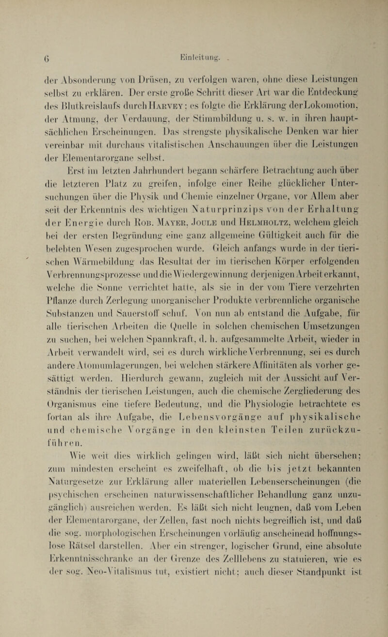 der Absonderung von Drüsen, zu verfolgen waren, ohne diese Leistungen selbst zu erklären. Der erste große Schritt dieser Art war die Entdeckung dos Blutkreislaufs durchHarvey; cs folgte die Erklärung derLokomotion, der Atmung, der Verdauung, der Stimmbildung u. s. w. in ihren haupt¬ sächlichen Erscheinungen. Das strengste physikalische Denken war hier vereinbar mit durchaus vitalistischen Anschauungen über die Leistungen der Elementarorgane selbst. Erst im letzten Jahrhundert begann schärfere Betrachtung auch über die letzteren Platz zu greifen, infolge einer Reihe glücklicher Unter¬ suchungen über die Physik und Chemie einzelner Organe, vor Allem aber seit der Erkenntnis des wichtigen Naturprinzips von der Erhaltung der Energie durch Ron. Mayer, Joule und Helmholtz, welchem gleich bei der ersten Begründung eine ganz allgemeine Gültigkeit auch für die belebten Wesen zugesprochen wurde. Gleich anfangs wurde in der tieri¬ schen Wärmebildung das Resultat der im tierischen Körper erfolgenden Verbrennungsprozesse und die Wiedergewinnung derjenigen Arbeit erkannt, welche die Sonne verrichtet hatte, als sie in der vom Tiere verzehrten Pflanze durch Zerlegung unorganischer Produkte verbrennliche organische Substanzen und Sauerstoff schuf. Von nun ab entstand die Aufgabe, für alle tierischen Arbeiten die Quelle in solchen chemischen Umsetzungen zu suchen, bei welchen Spannkraft, d. h. aufgesammelte Arbeit, wieder in Arbeit verwandelt wird, sei es durch wirkliche Verbrennung, sei es durch andere Atomumlagerungen, bei welchen stärkere Affinitäten als vorher ge¬ sättigt werden. Hierdurch gewann, zugleich mit der Aussicht auf Ver¬ ständnis der tierischen Leistungen, auch die chemische Zergliederung des Organismus eine tiefere Bedeutung, und die Physiologie betrachtete es fortan als ihre Aufgabe, die Lebensvorgänge auf physikalische und chemische Vorgänge in den kleinsten Teilen zurückzu- fiih reu. Wie weit dies wirklich gelingen wird, läßt sich nicht übersehen: zum mindesten erscheint es zweifelhaft, ob die bis jetzt bekannten Naturgesetze zur Erklärung aller materiellen Lebenserscheinungen (die psychischen erscheinen naturwissenschaftlicher Behandlung ganz unzu¬ gänglich) ausreichen werden. Es läßt sich nicht leugnen, daß vom Leben der Elcmentarorgane, der Zellen, fast noch nichts begreiflich ist, und daß die sog. morphologischen Erscheinungen vorläufig anscheinend hoffnungs¬ lose Rätsel darstellen. Aber ein strenger, logischer Grund, eine absolute Erkenntnisschranke an der Grenze des Zelllebens zu statuieren, wie es der sog. Neo-A italismus tut, existiert nicht; auch dieser Standpunkt ist