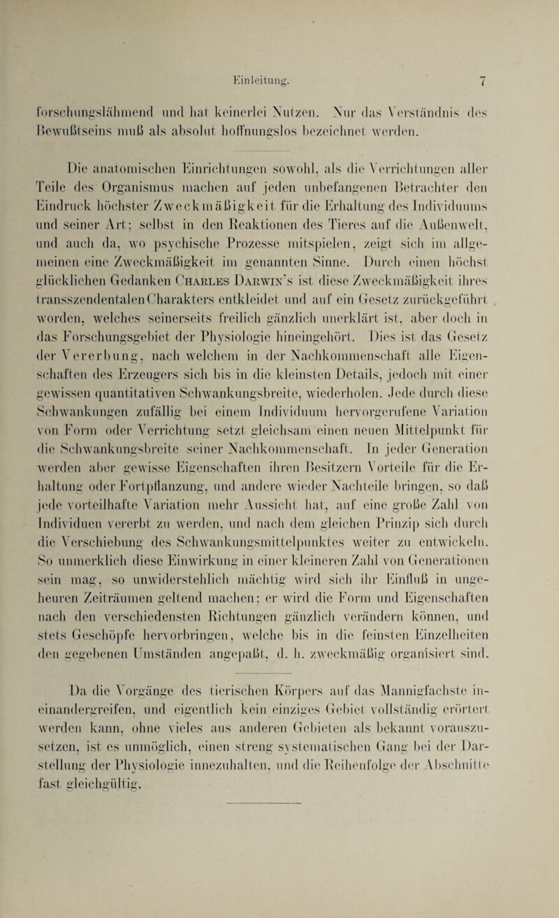 forsclmngslähmend und Lai keinerlei Nutzen. Nur das Verständnis des Bewußtseins muß als absolut hoffnungslos bezeichnet werden. Die anatomischen Einrichtungen sowohl, als die Verrichtungen aller Teile des Organismus machen auf jeden unbefangenen Betrachter den Eindruck höchster Zweckmäßigkeit für die Erhaltung des Individuums und seiner Art: selbst in den Reaktionen des Tieres auf die Außenwelt, und auch da, wo psychische Prozesse mitspielen, zeigt sich im allge¬ meinen eine Zweckmäßigkeit im genannten Sinne. Durch einen höchst glücklichen Gedanken Charles Darwin's ist diese Zweckmäßigkeit ihres Iransszendentalen Charakters entkleidet und auf ein Gesetz zuriiekgeführt worden, welches seinerseits freilich gänzlich unerklärt ist, aber doch in das Forschungsgebiet der Physiologie hineingehört. Dies ist das Gesetz der Vererbung, nach welchem in der Nachkommenschaft alle Eigen¬ schaften des Erzeugers sich bis in die kleinsten Details, jedoch mit einer gewissen quantitativen Schwankungsbreite, wiederholen. Jede durch diese Schwankungen zufällig bei einem Individuum hervorgerufene Variation von Form oder Verrichtung setzt gleichsam einen neuen Mittelpunkt für die Schwankungsbreite seiner Nachkommenschaft. In jeder Generation werden aber gewisse Eigenschaften ihren Besitzern Vorteile für die Er¬ haltung oder Fortpflanzung, und andere wieder Nachteile bringen, so daß jede vorteilhafte Variation mehr Aussicht hat, auf eine große Zahl von Individuen vererbt zu werden, und nach dem gleichen Prinzip sich durch die Verschiebung des Schwankungsmittelpunktes weiter zu entwickeln. So unmerklich diese Einwirkung in einer kleineren Zahl von Generationen sein mag, so unwiderstehlich mächtig wird sich ihr Einfluß in unge¬ heuren Zeiträumen geltend machen; er wird die Form und Eigenschaften nach den verschiedensten Richtungen gänzlich verändern können, und stets Geschöpfe hervorbringen, welche bis in die feinsten Einzelheiten den gegebenen Umständen angepaßt, d. h. zweckmäßig organisiert sind. Da die Vorgänge des tierischen Körpers auf das Mannigfachste in- cinandergreifen, und eigentlich kein einziges Gebiet vollständig erörtert werden kann, ohne vieles aus anderen Gebieten als bekannt vorauszu¬ setzen. ist es unmöglich, einen streng svstematischen Gang bei der Dar- Stellung der Physiologie imiezuhaltcn. und die Reihenfolge der Abschnitte fast gleichgültig.