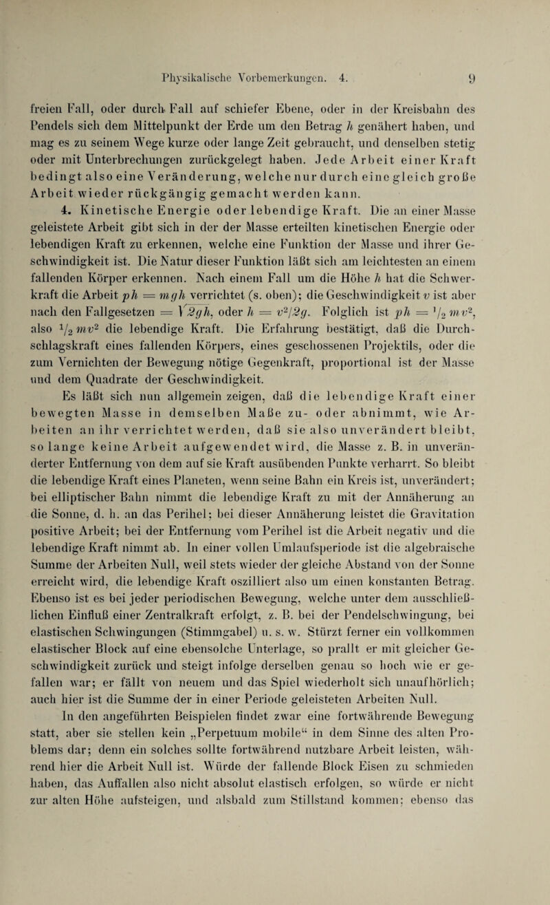 freien Fall, oder durch Fall auf schiefer Ebene, oder in der Kreisbahn des Pendels sich dem Mittelpunkt der Erde um den Betrag h genähert haben, und mag es zu seinem Wege kurze oder lange Zeit gebraucht, und denselben stetig oder mit Unterbrechungen zurückgelegt haben. Jede Arbeit einer Kraft bedingt also eine Veränderung, welche nur durch eine gleich große Arbeit wieder rückgängig gemacht werden kann. 4. Kinetische Energie oder lebendige Kraft. Die an einer Masse geleistete Arbeit gibt sich in der der Masse erteilten kinetischen Energie oder lebendigen Kraft zu erkennen, welche eine Funktion der Masse und ihrer Ge¬ schwindigkeit ist. Die Matur dieser Funktion läßt sich am leichtesten an einem fallenden Körper erkennen. Mach einem Fall um die Höhe h hat die Schwer¬ kraft die Arbeit ph = mgh verrichtet (s. oben); die Geschwindigkeit v ist aber nach den Fallgesetzen = 1 2gh. oder h = v2J2g. Folglich ist ]ph = ]/2 mv2, also 1l2mv2 die lebendige Kraft. Die Erfahrung bestätigt, daß die Durch¬ schlagskraft eines fallenden Körpers, eines geschossenen Projektils, oder die zum Vernichten der Bewegung nötige Gegenkraft, proportional ist der Masse und dem Quadrate der Geschwindigkeit. Es läßt sich nun allgemein zeigen, daß die lebendige Kraft einer bewegten Masse in demselben Maße zu- oder abnimmt, wie Ar¬ beiten an ihr verrichtet werden, daß sie also unverändert bleibt, so lange keine Arbeit aufgewendet wird, die Masse z. B. in unverän¬ derter Entfernung von dem auf sie Kraft ausübenden Punkte verharrt. So bleibt die lebendige Kraft eines Planeten, wenn seine Bahn ein Kreis ist, unverändert; bei elliptischer Bahn nimmt die lebendige Kraft zu mit der Annäherung an die Sonne, d. h. an das Periliel; bei dieser Annäherung leistet die Gravitation positive Arbeit; bei der Entfernung vom Perihel ist die Arbeit negativ und die lebendige Kraft nimmt ab. In einer vollen ümlaufsperiode ist die algebraische Summe der Arbeiten Mull, weil stets wieder der gleiche Abstand von der Sonne erreicht wird, die lebendige Kraft oszilliert also um einen konstanten Betrag. Ebenso ist es bei jeder periodischen Bewegung, welche unter dem ausschließ¬ lichen Einfluß einer Zentralkraft erfolgt, z. B. bei der Pendelschwingung, bei elastischen Schwingungen (Stimmgabel) u. s. w. Stürzt ferner ein vollkommen elastischer Block auf eine ebensolche Unterlage, so prallt er mit gleicher Ge¬ schwindigkeit zurück und steigt infolge derselben genau so hoch Avie er ge¬ fallen Avar; er fällt von neuem und das Spiel Aviederholt sich unaufhörlich; auch hier ist die Summe der in einer Periode geleisteten Arbeiten Mull. ln den angeführten Beispielen findet zwar eine fortwährende Bewegung statt, aber sie stellen kein „Perpetuum mobile“ in dem Sinne des alten Pro¬ blems dar; denn ein solches sollte fortwährend nutzbare Arbeit leisten, wäh- rend hier die Arbeit Null ist. Würde der fallende Block Eisen zu schmieden haben, das Auffallen also nicht absolut elastisch erfolgen, so würde er nicht zur alten Höhe aufsteigen, und alsbald zum Stillstand kommen: ebenso das